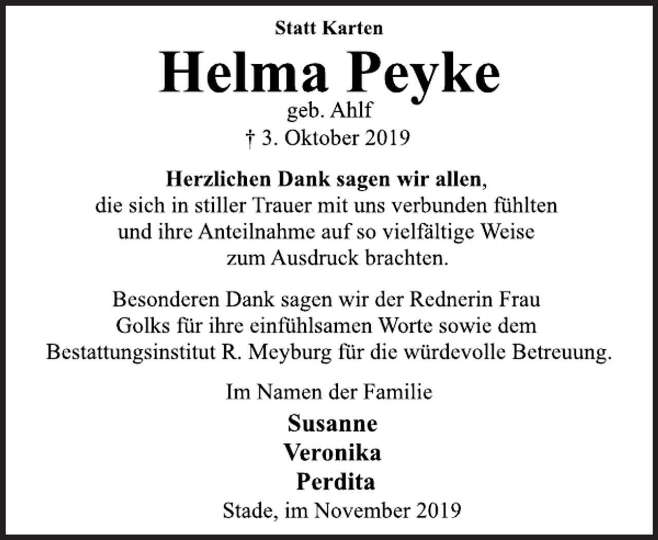 <p>Statt Karten<br />Helma Peyke<br />geb. Ahlf<br />† 3. Oktober 2019<br />Herzlichen Dank sagen wir allen,<br />die sich in stiller Trauer mit uns verbunden fühlten<br />und ihre Anteilnahme auf so vielfältige Weise<br />zum Ausdruck brachten.<br />Besonderen Dank sagen wir der Rednerin Frau<br />Golks für ihre einfühlsamen Worte sowie dem<br />Bestattungsinstitut R. Meyburg für die würdevolle Betreuung.<br />Im Namen der Familie<br />† 3. Oktober 2019<br />Helma Peyke<br />Susanne<br />Veronika<br />Perdita<br />Stade, im November 2019</p>