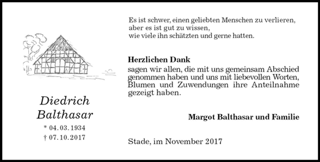 <p>Es ist schwer, einen geliebten Menschen zu verlieren,<br />aber es ist gut zu wissen,<br />wie viele ihn schätzten und gerne hatten.<br />Herzlichen Dank<br />sagen wir allen, die mit uns gemeinsam Abschied<br />genommen haben und uns mit liebevollen Worten,<br />Blumen und Zuwendungen ihre Anteilnahme<br />gezeigt haben.<br />Margot Balthasar und Familie<br />Stade, im November 2017<br />Diedrich<br />Balthasar<br />* 04. 03. 1934<br />† 07. 10. 2017</p>