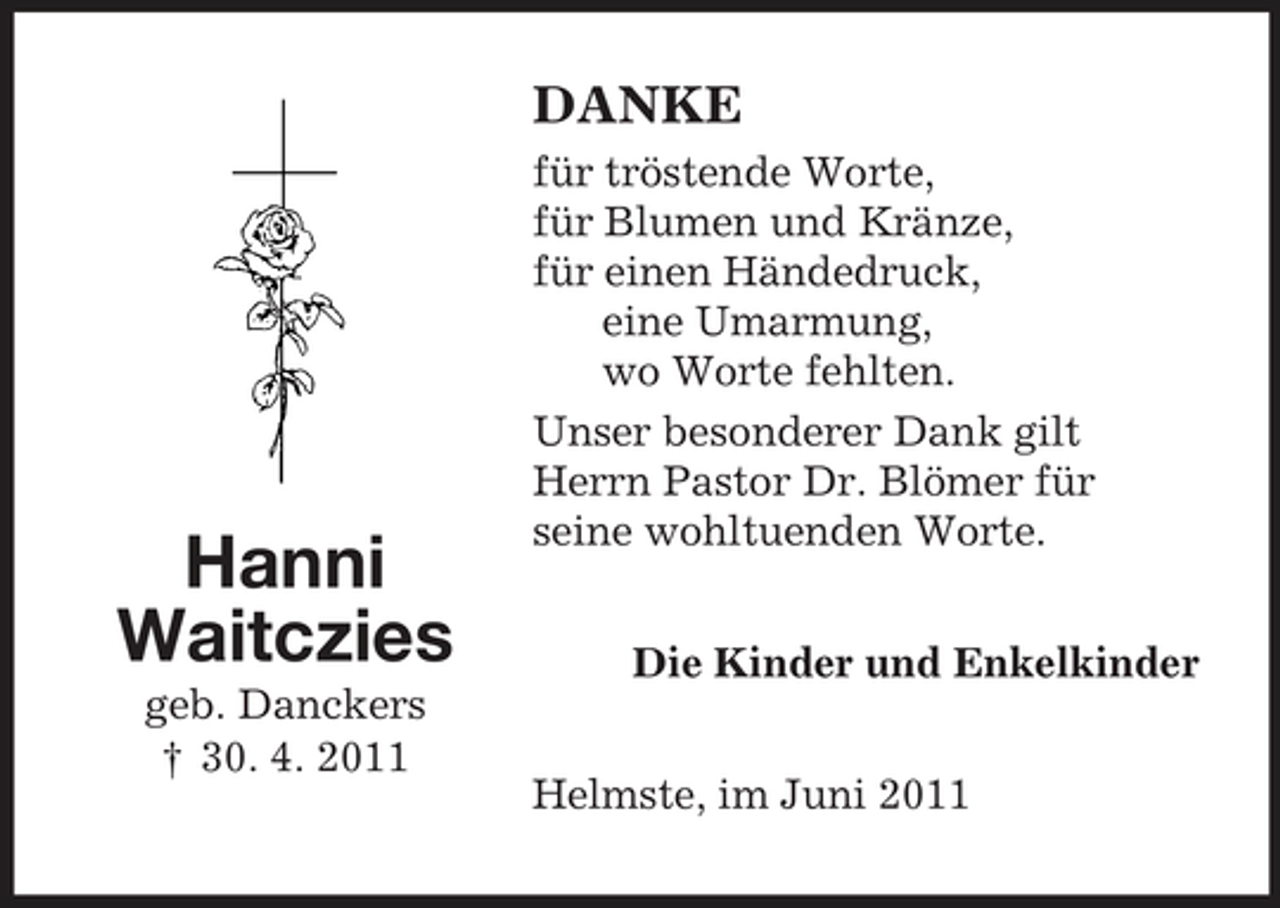 <p>Hanni<br />Waitczies<br />geb. Danckers<br />† 30. 4. 2011<br />DANKE<br />für tröstende Worte,<br />für Blumen und Kränze,<br />für einen Händedruck,<br />eine Umarmung,<br />wo Worte fehlten.<br />Unser besonderer Dank gilt<br />Herrn Pastor Dr. Blömer für<br />seine wohltuenden Worte.<br />Die Kinder und Enkelkinder<br />Helmste, im Juni 2011</p>