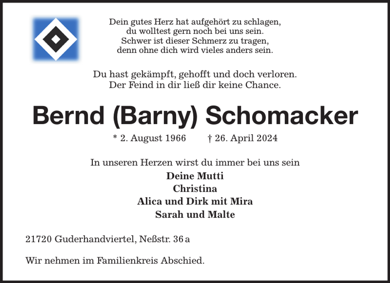 <p>Dein gutes Herz hat aufgehört zu schlagen,<br />du wolltest gern noch bei uns sein.<br />Schwer ist dieser Schmerz zu tragen,<br />denn ohne dich wird vieles anders sein.<br />Du hast gekämpft, gehofft und doch verloren.<br />Der Feind in dir ließ dir keine Chance.<br />Bernd (Barny) Schomacker<br />* 2. August 1966 † 26. April 2024<br />In unseren Herzen wirst du immer bei uns sein<br />Deine Mutti<br />Christina<br />Alica und Dirk mit Mira<br />Sarah und Malte<br />21720 Guderhandviertel, Neßstr. 36 a</p><p>Wir nehmen im Familienkreis Abschied.</p>
