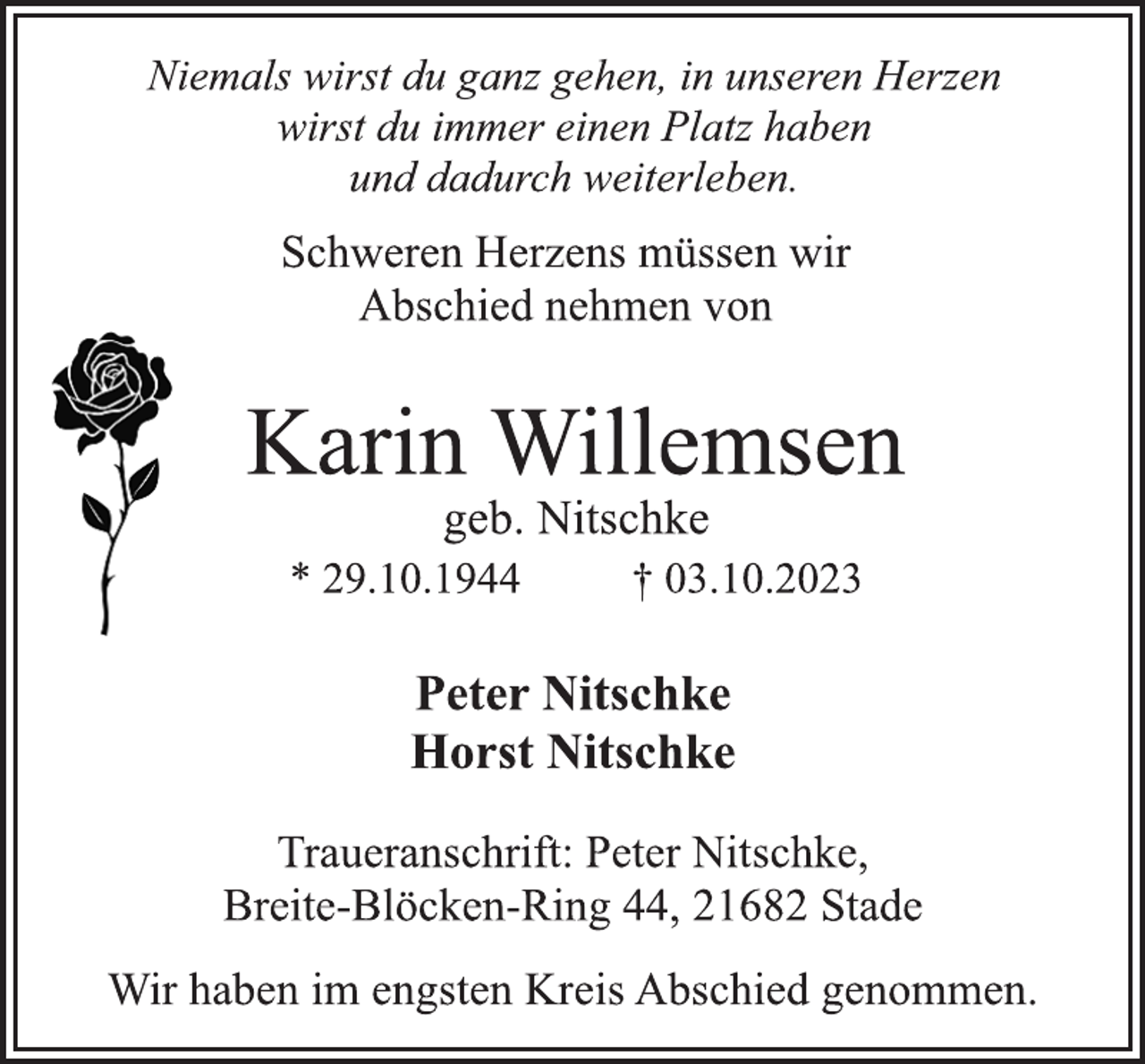 <p>Niemals wirst du ganz gehen, in unseren Herzen<br />wirst du immer einen Platz haben<br />und dadurch weiterleben.<br />Schweren Herzens müssen wir<br />Abschied nehmen von<br />Karin Willemsen<br />geb. Nitschke<br />* 29.10.1944 † 03.10.2023<br />Peter Nitschke<br />Horst Nitschke<br />Traueranschrift: Peter Nitschke,<br />Breite-Blöcken-Ring 44, 21682 Stade<br />Wir haben im engsten Kreis Abschied genommen.</p>