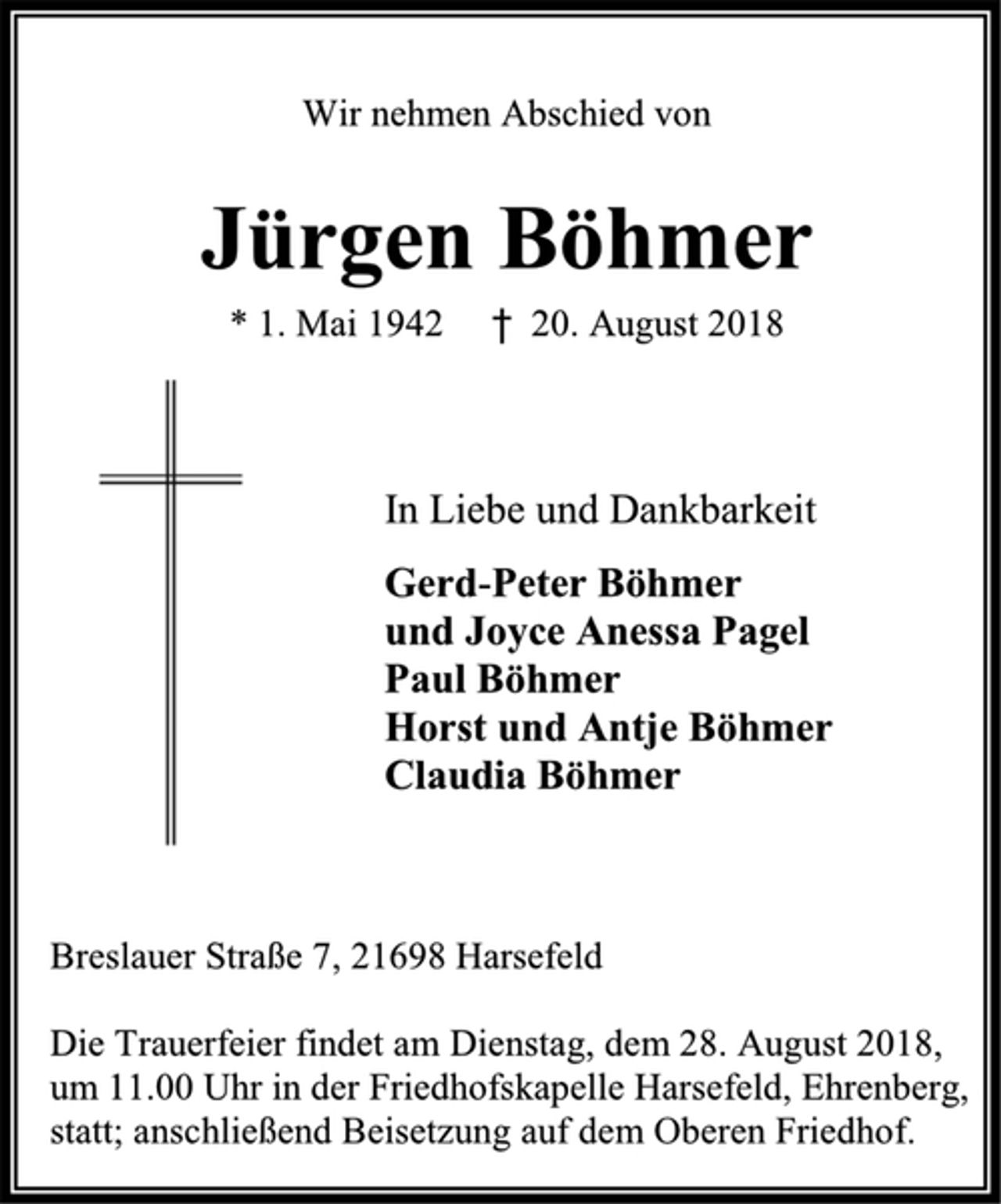 <p>Wir nehmen Abschied von<br />Jürgen Böhmer<br />* 1. Mai 1942 † 20. August 2018<br />In Liebe und Dankbarkeit<br />Gerd-Peter Böhmer<br />und Joyce Anessa Pagel<br />Paul Böhmer<br />Horst und Antje Böhmer<br />Claudia Böhmer<br />Breslauer Straße 7, 21698 Harsefeld<br />Die Trauerfeier findet am Dienstag, dem 28. August 2018, um 11.00 Uhr in der Friedhofskapelle Harsefeld, Ehrenberg,<br />statt; anschließend Beisetzung auf dem Oberen Friedhof.</p>