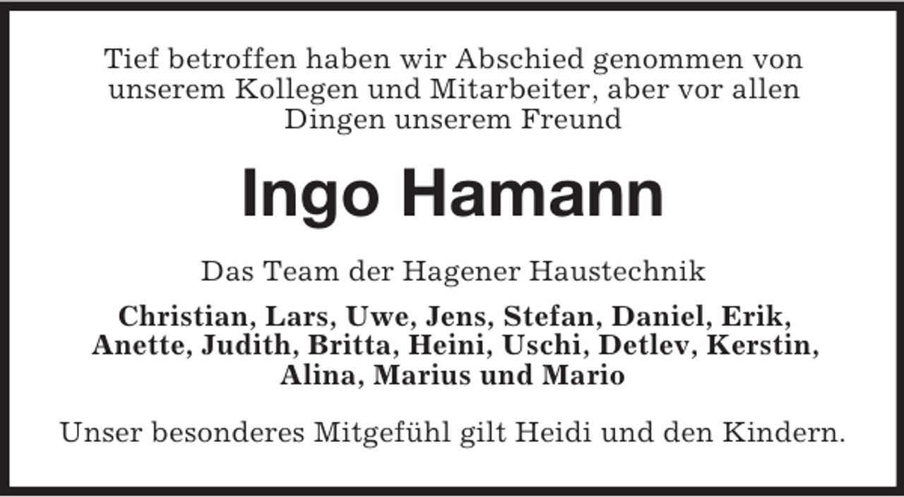 <p>Tief betroffen haben wir Abschied genommen von<br />unserem Kollegen und Mitarbeiter, aber vor allen<br />Dingen unserem Freund<br />Ingo Hamann<br />Das Team der Hagener Haustechnik<br />Christian, Lars, Uwe, Jens, Stefan, Daniel, Erik,<br />Anette, Judith, Britta, Heini, Uschi, Detlev, Kerstin,<br />Alina, Marius und Mario<br />Unser besonderes Mitgefühl gilt Heidi und den Kindern.</p>