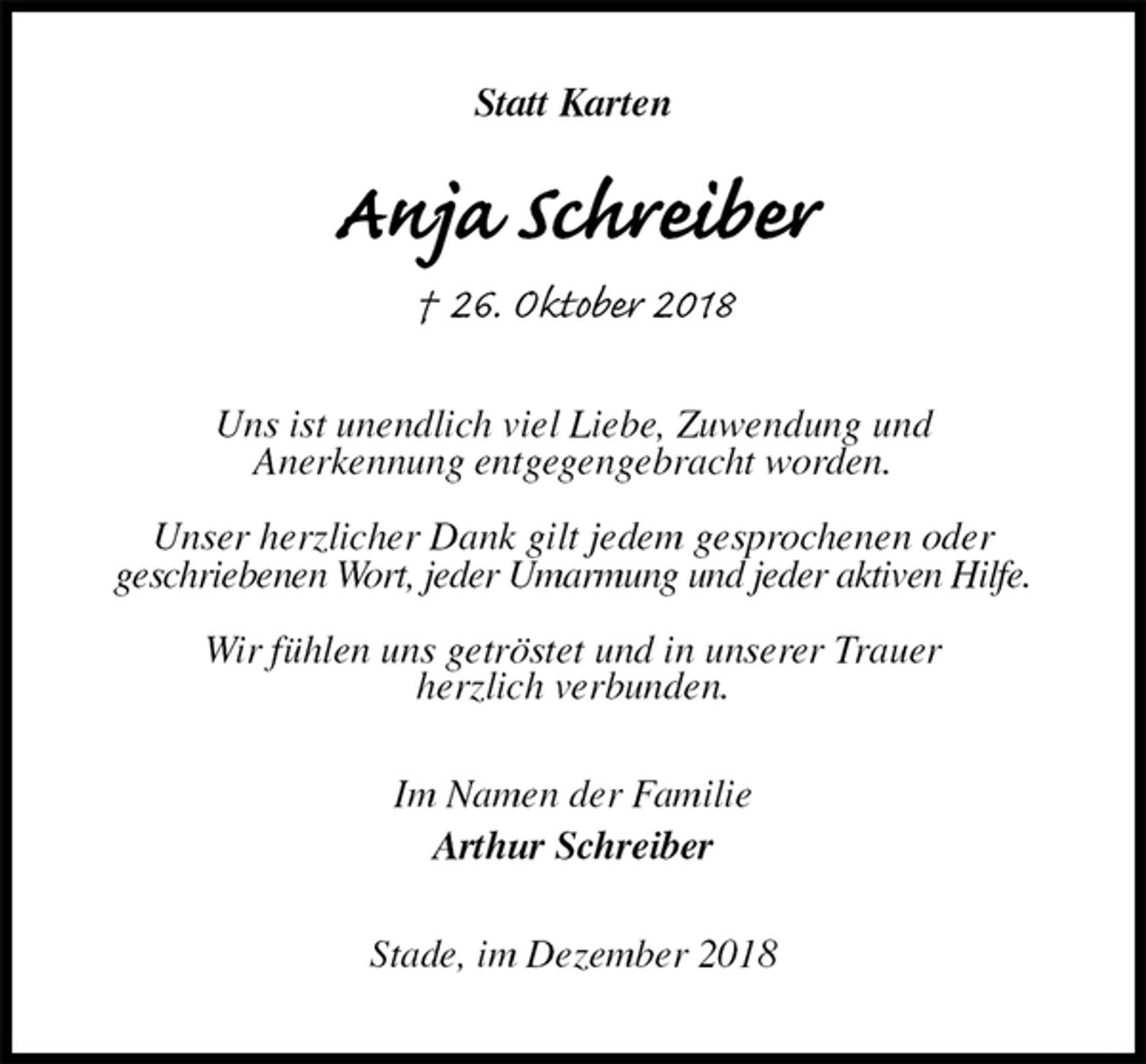 <p>Statt Karten<br />Anja Schreiber<br />† 26. Oktober 2018<br />Uns ist unendlich viel Liebe, Zuwendung und<br />Anerkennung entgegengebracht worden.</p><p>Unser herzlicher Dank gilt jedem gesprochenen oder<br />geschriebenen Wort, jeder Umarmung und jeder aktiven Hilfe.</p><p>Wir fühlen uns getröstet und in unserer Trauer<br />herzlich verbunden.<br />Im Namen der Familie<br />Arthur Schreiber<br />Stade, im Dezember 2018</p>