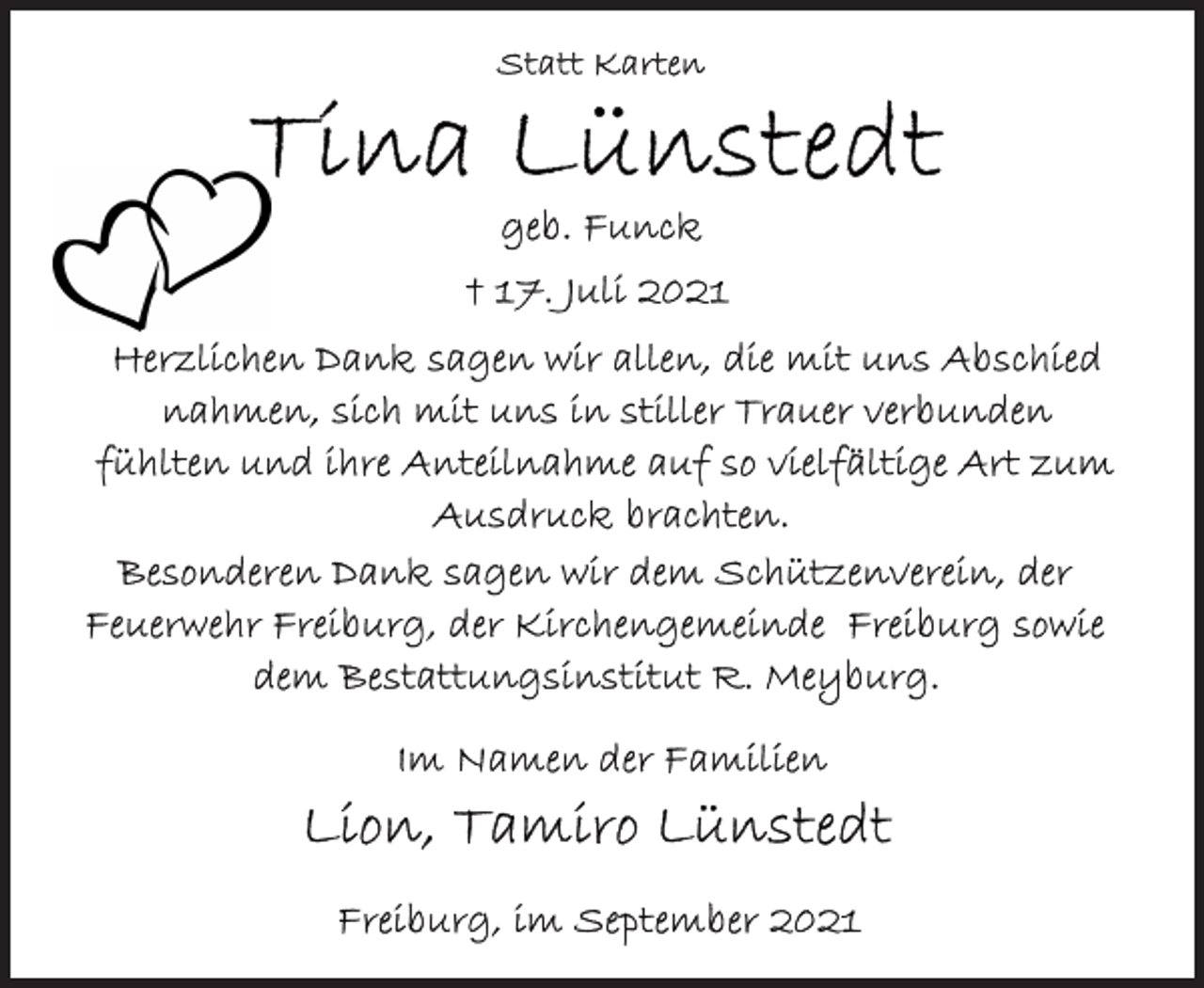 <p>Statt Karten</p>
<p>Tina Lünstedt<br />geb. Funck<br />+ 17. Juli 2021</p>
<p>Herzlichen Dank sagen wir allen, die mit uns Abschied nahmen, sich mit uns in stiller Trauer verbunden fühlten und ihre Anteilnahme auf so vielfältige Art zum Ausdruck brachten.</p>
<p>Besonderen Dank dagen wir dem Schützenverein, der Feuerwehr Freiburg, der Kirchengemeinde Freiburg sowie dem Bestattungsinstitut R. Meyburg.</p>
<p>Im Namen der Familien<br />Lion, Tamiro Lünstedt</p>
<p>Freiburg, im September 2021</p>