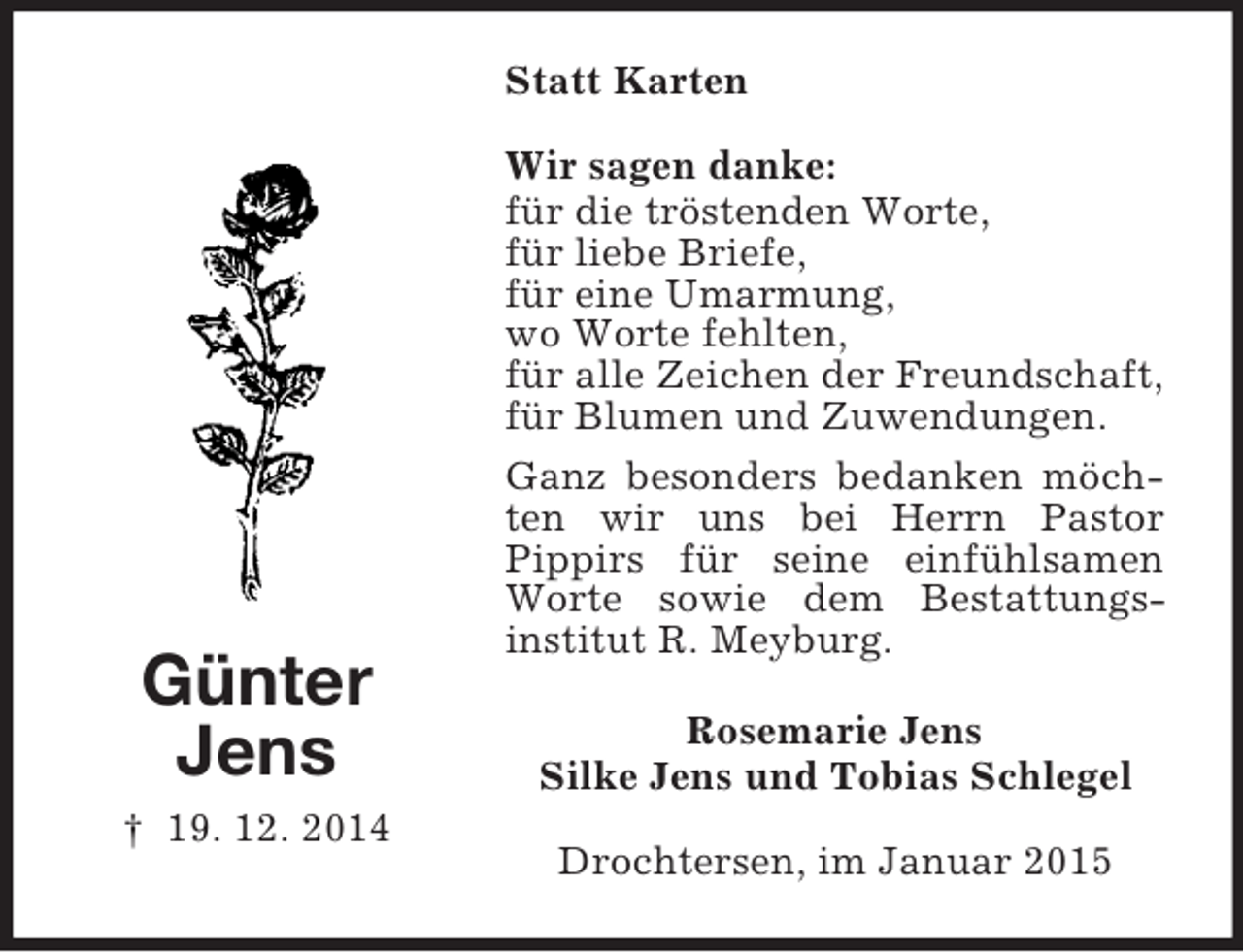 <p>Günter<br />Jens<br />† 19. 12. 2014<br />Statt Karten<br />Wir sagen danke:<br />für die tröstenden Worte,<br />für liebe Briefe,<br />für eine Umarmung,<br />wo Worte fehlten,<br />für alle Zeichen der Freundschaft,<br />für Blumen und Zuwendungen.<br />Ganz besonders bedanken möchten wir uns bei Herrn Pastor<br />Pippirs für seine einfühlsamen Worte sowie dem Bestattungs-<br />institut R. Meyburg.<br />Rosemarie Jens<br />Silke Jens und Tobias Schlegel<br />Drochtersen, im Januar 2015</p>