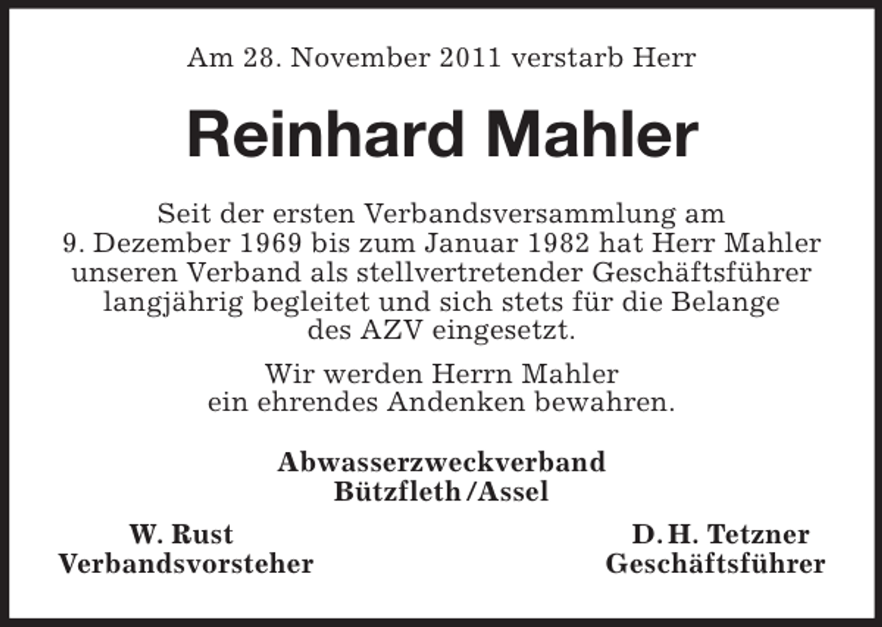 <p>Am 28. November 2011 verstarb Herr<br />Reinhard Mahler<br />Seit der ersten Verbandsversammlung am<br />9. Dezember 1969 bis zum Januar 1982 hat Herr Mahler unseren Verband als stellvertretender Geschäftsführer langjährig begleitet und sich stets für die Belange<br />des AZV eingesetzt.<br />Wir werden Herrn Mahler<br />ein ehrendes Andenken bewahren.<br />Abwasserzweckverband<br />Bützfleth /Assel<br />W. Rust D. H. Tetzner<br />Verbandsvorsteher Geschäftsführer</p>