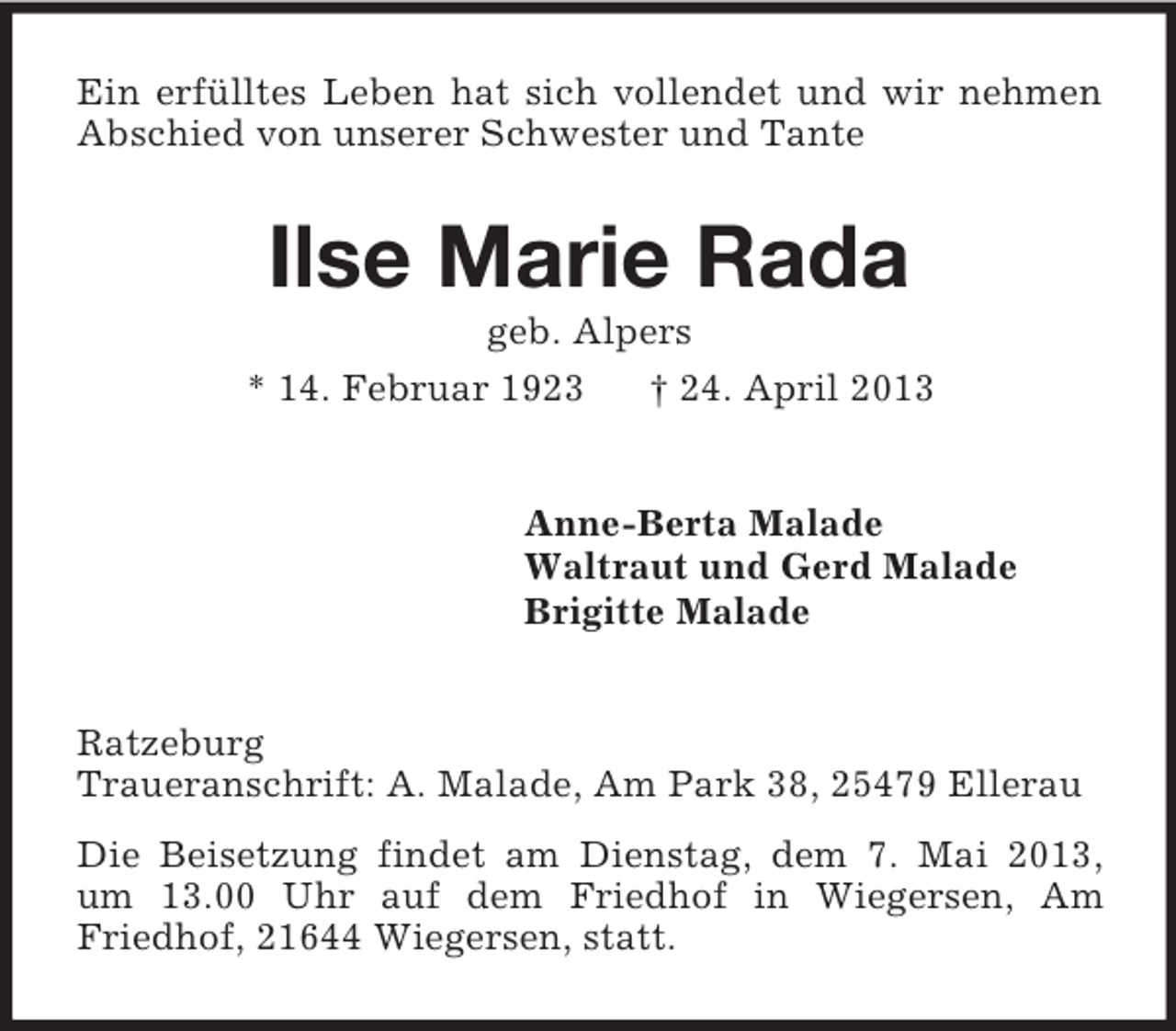 <p>Ein erfülltes Leben hat sich vollendet und wir nehmen<br />Abschied von unserer Schwester und Tante</p><p>Ilse Marie Rada<br />geb. Alpers<br />* 14. Februar 1923<br />† 24. April 2013</p><p>Anne-Berta Malade<br />Waltraut und Gerd Malade<br />Brigitte Malade<br />Ratzeburg<br />Traueranschrift: A. Malade, Am Park 38, 25479 Ellerau<br />Die Beisetzung findet am Dienstag, dem 7. Mai 2013,<br />um 13.00 Uhr auf dem Friedhof in Wiegersen, Am<br />Friedhof, 21644 Wiegersen, statt.</p>