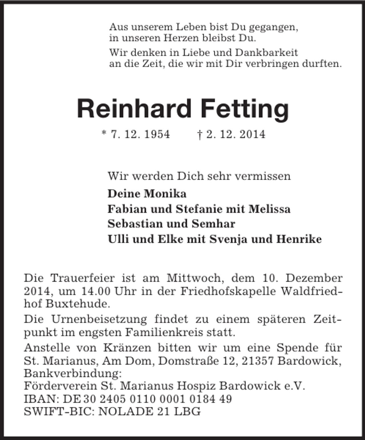<p>Aus unserem Leben bist Du gegangen,<br />in unseren Herzen bleibst Du.<br />Wir denken in Liebe und Dankbarkeit<br />an die Zeit, die wir mit Dir verbringen durften.<br />Reinhard Fetting<br />* 7. 12. 1954 † 2. 12. 2014<br />Wir werden Dich sehr vermissen<br />Deine Monika<br />Fabian und Stefanie mit Melissa<br />Sebastian und Semhar<br />Ulli und Elke mit Svenja und Henrike<br />Die Trauerfeier ist am Mittwoch, dem 10. Dezember 2014, um 14.00 Uhr in der Friedhofskapelle Waldfriedhof Buxtehude.<br />Die Urnenbeisetzung findet zu einem späteren Zeitpunkt im engsten Familienkreis statt.<br />Anstelle von Kränzen bitten wir um eine Spende für St. Marianus, Am Dom, Domstraße 12, 21357 Bardowick,<br />Bankverbindung:<br />Förderverein St. Marianus Hospiz Bardowick e.V.<br />IBAN: DE 30 2405 0110 0001 0184 49<br />SWIFT-BIC: NOLADE 21 LBG</p>