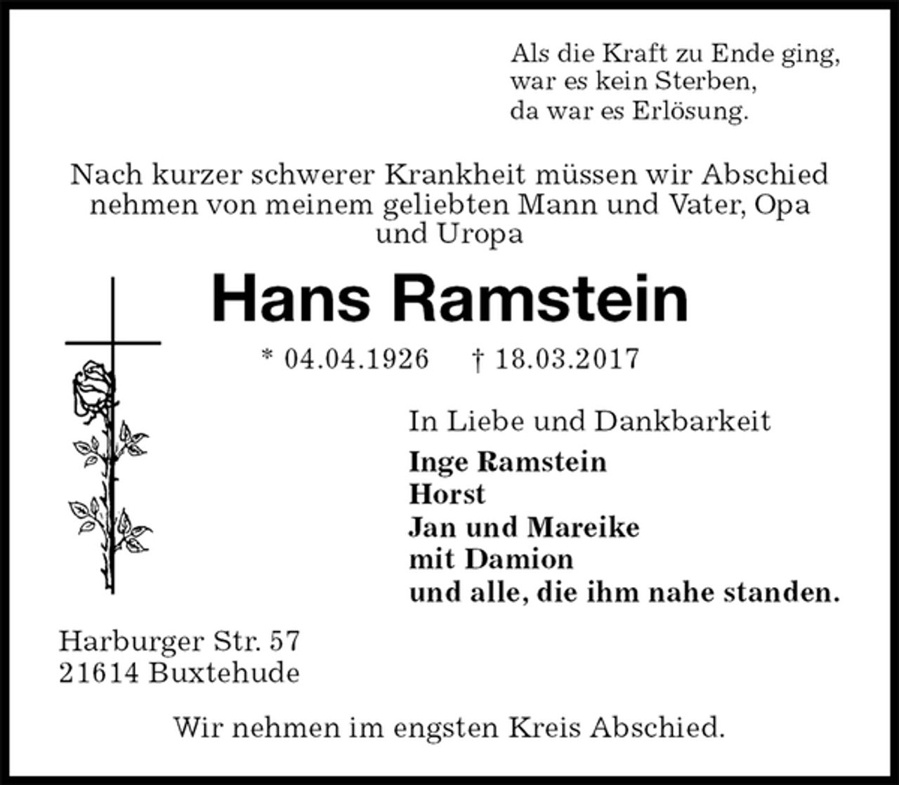 <p>Als die Kraft zu Ende ging,<br />war es kein Sterben,<br />da war es Erlösung.<br />Nach kurzer schwerer Krankheit müssen wir Abschied<br />nehmen von meinem geliebten Mann und Vater, Opa<br />und Uropa<br />Hans Ramstein<br />* 04.04.1926 † 18.03.2017<br />In Liebe und Dankbarkeit<br />Inge Ramstein<br />Horst<br />Jan und Mareike<br />mit Damion<br />und alle, die ihm nahe standen.<br />Harburger Str. 57<br />21614 Buxtehude<br />Wir nehmen im engsten Kreis Abschied.</p>