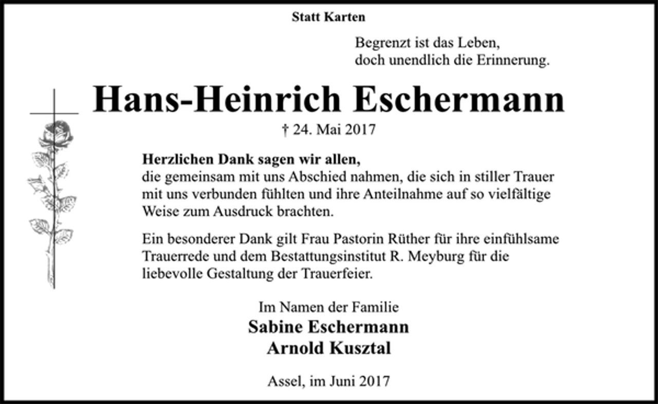 <p>Statt Karten<br />Begrenzt ist das Leben,<br />doch unendlich die Erinnerung.<br />Hans-Heinrich Eschermann<br />† 24. Mai 2017<br />Herzlichen Dank sagen wir allen,<br />die gemeinsam mit uns Abschied nahmen, die sich in stiller Trauer<br />mit uns verbunden fühlten und ihre Anteilnahme auf so vielfältige<br />Weise zum Ausdruck brachten.<br />Ein besonderer Dank gilt Frau Pastorin Rüther für ihre einfühlsame<br />Trauerrede und dem Bestattungsinstitut R. Meyburg für die<br />liebevolle Gestaltung der Trauerfeier.<br />Im Namen der Familie<br />Sabine Eschermann<br />Arnold Kusztal<br />Assel, im Juni 2017</p>