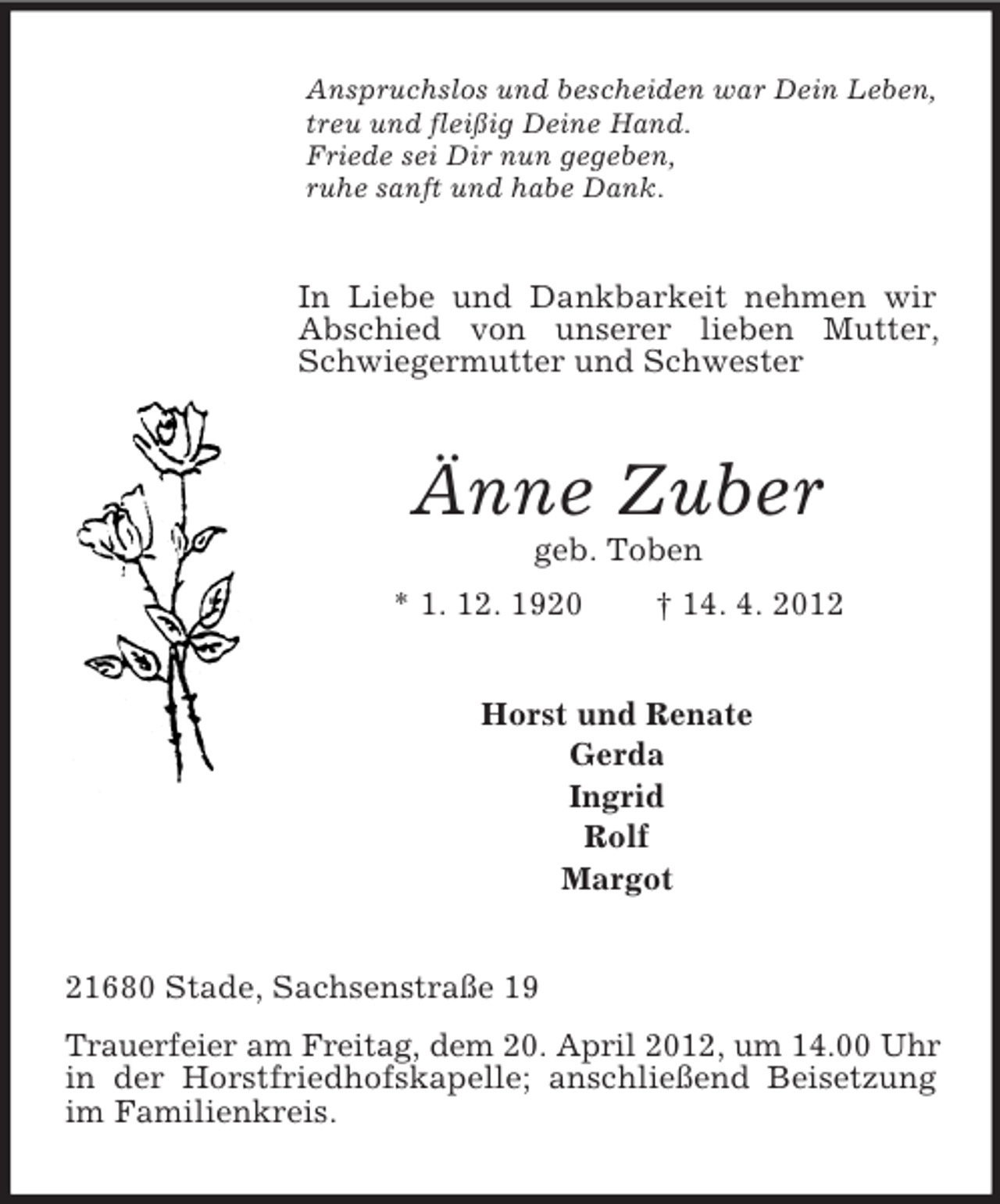 <p>Anspruchslos und bescheiden war Dein Leben,<br />treu und fleißig Deine Hand.<br />Friede sei Dir nun gegeben,<br />ruhe sanft und habe Dank.</p><p>In Liebe und Dankbarkeit nehmen wir<br />Abschied von unserer lieben Mutter,<br />Schwiegermutter und Schwester</p><p>Änne Zuber<br />geb. Toben<br />* 1. 12. 1920</p><p>† 14. 4. 2012</p><p>Horst und Renate<br />Gerda<br />Ingrid<br />Rolf<br />Margot<br />21680 Stade, Sachsenstraße 19<br />Trauerfeier am Freitag, dem 20. April 2012, um 14.00 Uhr<br />in der Horstfriedhofskapelle; anschließend Beisetzung<br />im Familienkreis.</p>