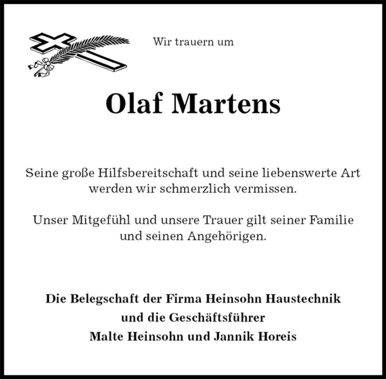 <p>Wir trauern um<br />Olaf Martens<br />Seine große Hilfsbereitschaft und seine liebenswerte Art werden wir schmerzlich vermissen.</p>
<p>Unser Mitgefühl und unsere Trauer gilt seiner Familie und seinen Angehörigen.<br />Die Belegschaft der Firma Heinsohn Haustechnik<br />und die Geschäftsführer<br />Malte Heinsohn und Jannik Horeis</p>
