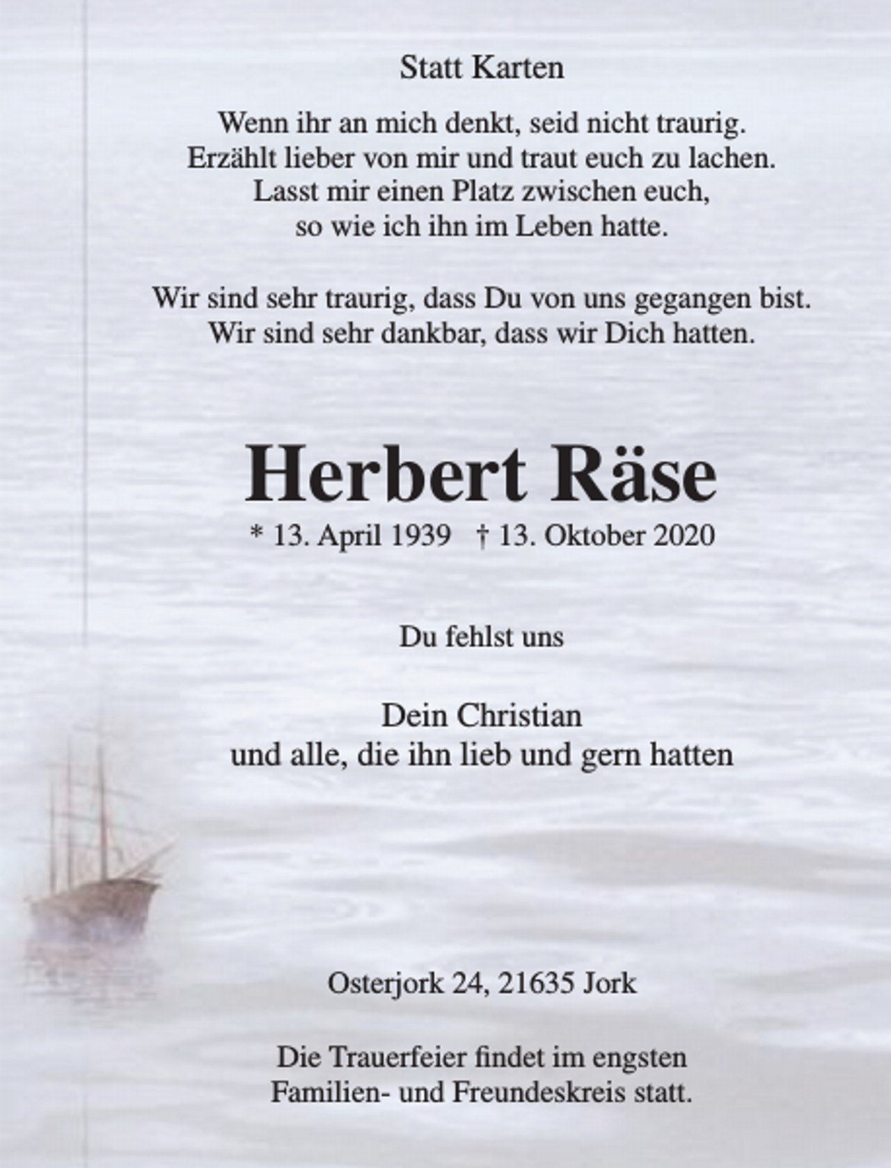 <p>Statt Karten<br />Wenn ihr an mich denkt, seid nicht traurig.<br />Erzählt lieber von mir und traut euch zu lachen.<br />Lasst mir einen Platz zwischen euch,<br />so wie ich ihn im Leben hatte.<br />Wir sind sehr traurig, dass Du von uns gegangen bist.<br />Wir sind sehr dankbar, dass wir Dich hatten.<br />Herbert Räse<br />* 13. April 1939 † 13. Oktober 2020<br />Du fehlst uns</p>
<p>Dein Christian<br />und alle, die ihn lieb und gern hatten<br />Osterjork 24, 21635 Jork</p>
<p>Die Trauerfeier findet im engsten Familien- und Freundeskreis statt.</p>