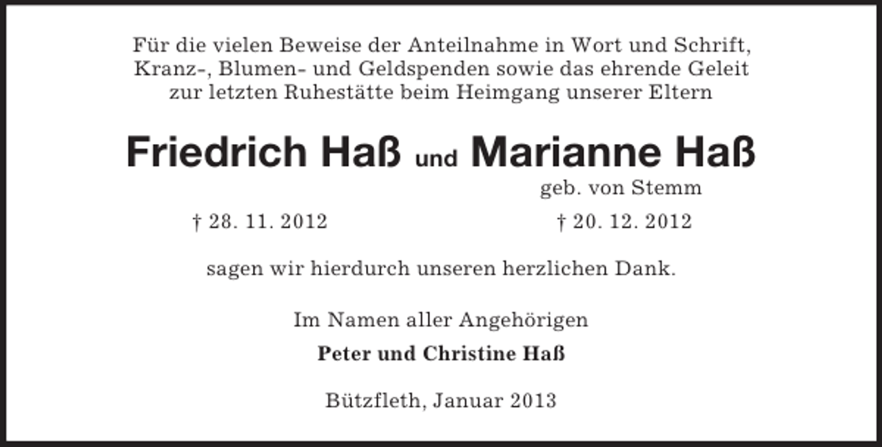 <p>Für die vielen Beweise der Anteilnahme in Wort und Schrift,<br />Kranz-, Blumen- und Geldspenden sowie das ehrende Geleit<br />zur letzten Ruhestätte beim Heimgang unserer Eltern<br />Friedrich Haß und Marianne Haß<br />geb. von Stemm<br />† 28. 11. 2012 † 20. 12. 2012<br />sagen wir hierdurch unseren herzlichen Dank.<br />Im Namen aller Angehörigen<br />Peter und Christine Haß<br />Bützfleth, Januar 2013</p>
