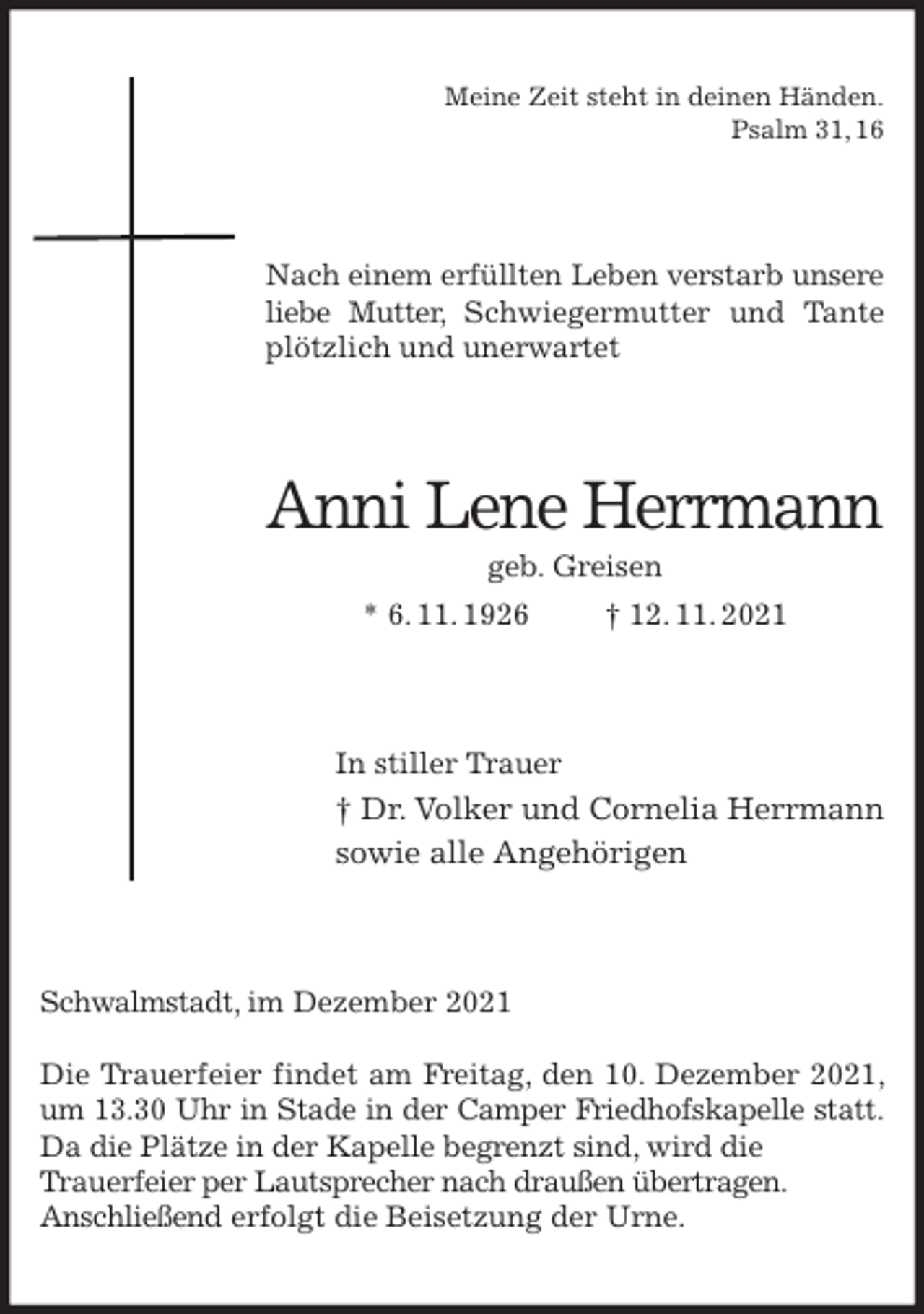<p>Meine Zeit steht in deinen Händen.<br />Psalm 31, 16<br />Nach einem erfüllten Leben verstarb unsere<br />liebe Mutter, Schwiegermutter und Tante plötzlich und unerwartet<br />Anni Lene Herrmann<br />geb. Greisen<br />* 6. 11. 1926 † 12. 11. 2021<br />In stiller Trauer<br />† Dr. Volker und Cornelia Herrmann<br />sowie alle Angehörigen<br />Schwalmstadt, im Dezember 2021</p>
<p>Die Trauerfeier findet am Freitag, den 10. Dezember 2021, um 13.30 Uhr in Stade in der Camper Friedhofskapelle statt.<br />Da die Plätze in der Kapelle begrenzt sind, wird die<br />Trauerfeier per Lautsprecher nach draußen übertragen.<br />Anschließend erfolgt die Beisetzung der Urne.</p>