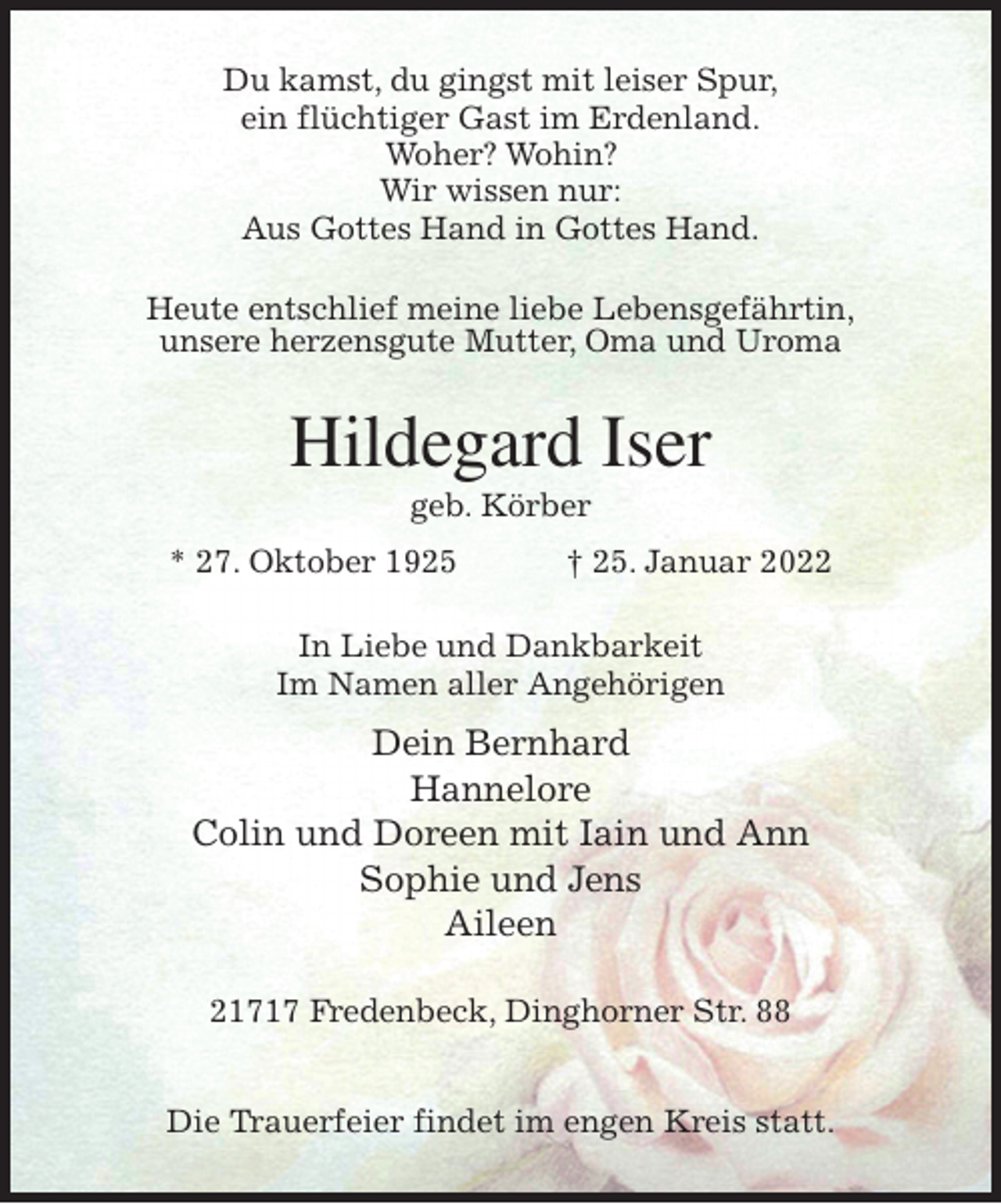 <p>Du kamst, du gingst mit leiser Spur,<br />ein flüchtiger Gast im Erdenland.<br />Woher? Wohin?<br />Wir wissen nur:<br />Aus Gottes Hand in Gottes Hand.<br />Heute entschlief meine liebe Lebensgefährtin,<br />unsere herzensgute Mutter, Oma und Uroma<br />Hildegard Iser<br />geb. Körber<br />* 27. Oktober 1925 † 25. Januar 2022<br />In Liebe und Dankbarkeit<br />Im Namen aller Angehörigen<br />Dein Bernhard<br />Hannelore<br />Colin und Doreen mit Iain und Ann<br />Sophie und Jens<br />Aileen<br />21717 Fredenbeck, Dinghorner Str. 88</p>
<p>Die Trauerfeier findet im engen Kreis statt.</p>