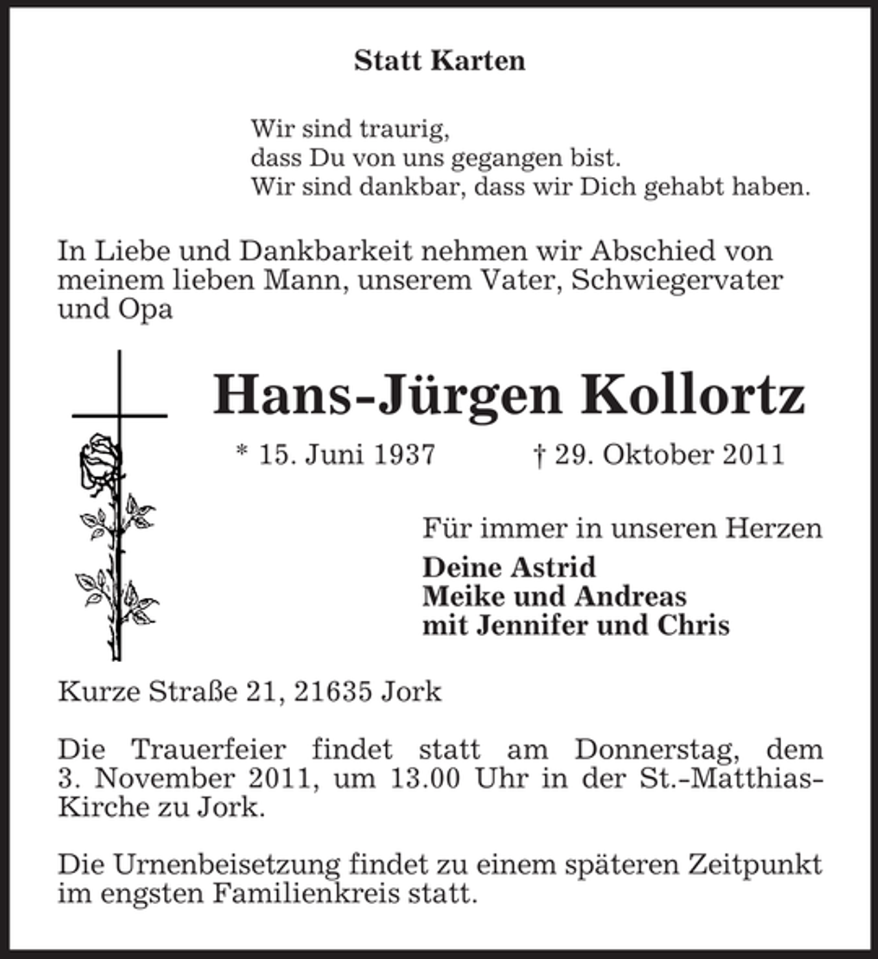 <p>Statt Karten<br />Wir sind traurig,<br />dass Du von uns gegangen bist.<br />Wir sind dankbar, dass wir Dich gehabt haben.<br />In Liebe und Dankbarkeit nehmen wir Abschied von<br />meinem lieben Mann, unserem Vater, Schwiegervater und Opa<br />Hans-Jürgen Kollortz</p><p>* 15. Juni 1937 † 29. Oktober 2011<br />Für immer in unseren Herzen<br />Deine Astrid<br />Meike und Andreas<br />mit Jennifer und Chris<br />Kurze Straße 21, 21635 Jork</p><p>Die Trauerfeier findet statt am Donnerstag, dem<br />3. November 2011, um 13.00 Uhr in der St.-Matthias-Kirche zu Jork.</p><p>Die Urnenbeisetzung findet zu einem späteren Zeitpunkt im engsten Familienkreis statt.</p>