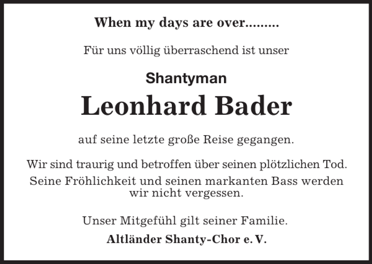 <p>When my days are over.........<br />Für uns völlig überraschend ist unser<br />Shantyman<br />Leonhard Bader<br />auf seine letzte große Reise gegangen.</p><p>Wir sind traurig und betroffen über seinen plötzlichen Tod.<br />Seine Fröhlichkeit und seinen markanten Bass werden wir nicht vergessen.<br />Unser Mitgefühl gilt seiner Familie.<br />Altländer Shanty-Chor e. V.</p>