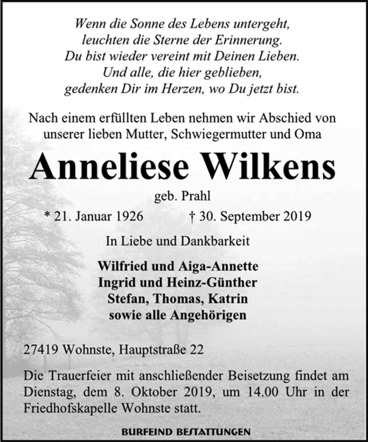 <p>Wenn die Sonne des Lebens untergeht,<br />leuchten die Sterne der Erinnerung.<br />Du bist wieder vereint mit Deinen Lieben.<br />Und alle, die hier geblieben,<br />gedenken Dir im Herzen, wo Du jetzt bist.<br />Nach einem erfüllten Leben nehmen wir Abschied von unserer lieben Mutter, Schwiegermutter und Oma<br />Anneliese Wilkens<br />geb. Prahl<br />* 21. Januar 1926 † 30. September 2019<br />In Liebe und Dankbarkeit<br />Wilfried und Aiga-Annette<br />Ingrid und Heinz-Günther<br />Stefan, Thomas, Katrin<br />sowie alle Angehörigen<br />27419 Wohnste, Hauptstraße 22<br />Die Trauerfeier mit anschließender Beisetzung findet am Dienstag, dem 8. Oktober 2019, um 14.00 Uhr in der Friedhofskapelle Wohnste statt.<br />Burfeind Bestattungen</p>