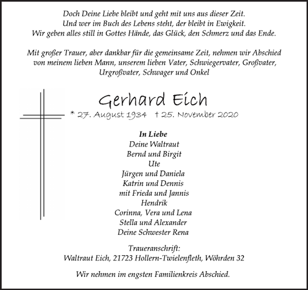 <p>Doch Deine Liebe bleibt und geht mit uns aus dieser Zeit.<br />Und wer im Buch des Lebens steht, der bleibt in Ewigkeit.<br />Wir geben alles still in Gottes Hände, das Glück, den Schmerz und das Ende.<br />Mit großer Trauer, aber dankbar für die gemeinsame Zeit, nehmen wir Abschied<br />von meinem lieben Mann, unserem lieben Vater, Schwiegervater, Großvater,<br />Urgroßvater, Schwager und Onkel<br />Gerhard Eich<br />* 27. August 1934 † 25. November 2020<br />In Liebe<br />Deine Waltraut<br />Bernd und Birgit<br />Ute<br />Jürgen und Daniela<br />Katrin und Dennis<br />mit Frieda und Jannis<br />Hendrik<br />Corinna, Vera und Lena<br />Stella und Alexander<br />Deine Schwester Rena<br />Traueranschrift:<br />Waltraut Eich, 21723 Hollern-Twielenfleth, Wöhrden 32<br />Wir nehmen im engsten Familienkreis Abschied.</p>