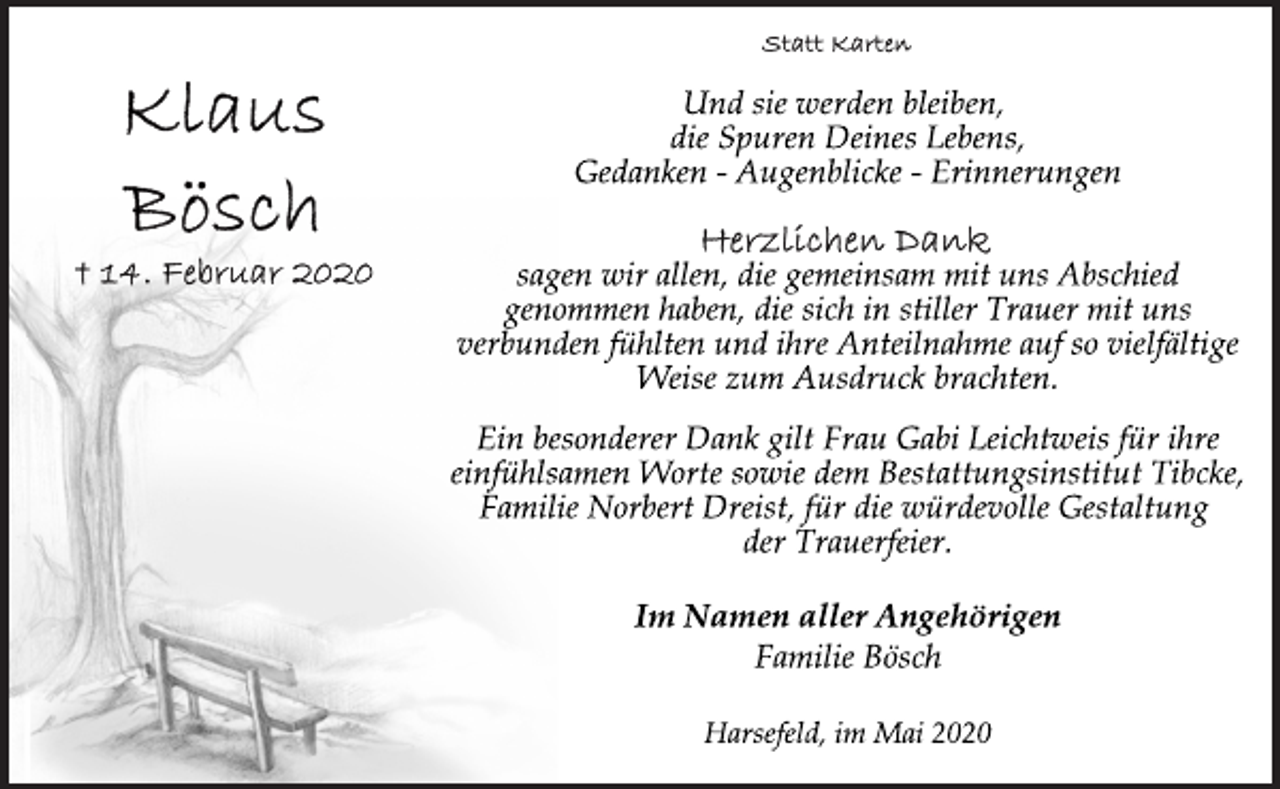 <p>Statt Karten<br />Und sie werden bleiben,<br />die Spuren Deines Lebens,<br />Gedanken - Augenblicke - Erinnerungen<br />Herzlichen Dank<br />sagen wir allen, die gemeinsam mit uns Abschied<br />genommen haben, die sich in stiller Trauer mit uns<br />verbunden fühlten und ihre Anteilnahme auf so vielfältige<br />Weise zum Ausdruck brachten.<br />Ein besonderer Dank gilt Frau Gabi Leichtweis für ihre<br />einfühlsamen Worte sowie dem Bestattungsinstitut Tibcke,<br />Familie Norbert Dreist, für die würdevolle Gestaltung<br />der Trauerfeier.<br />Im Namen aller Angehörigen<br />Familie Bösch<br />Im Namen aller Angehörigen<br />Harsefeld, im Mai 2020</p>