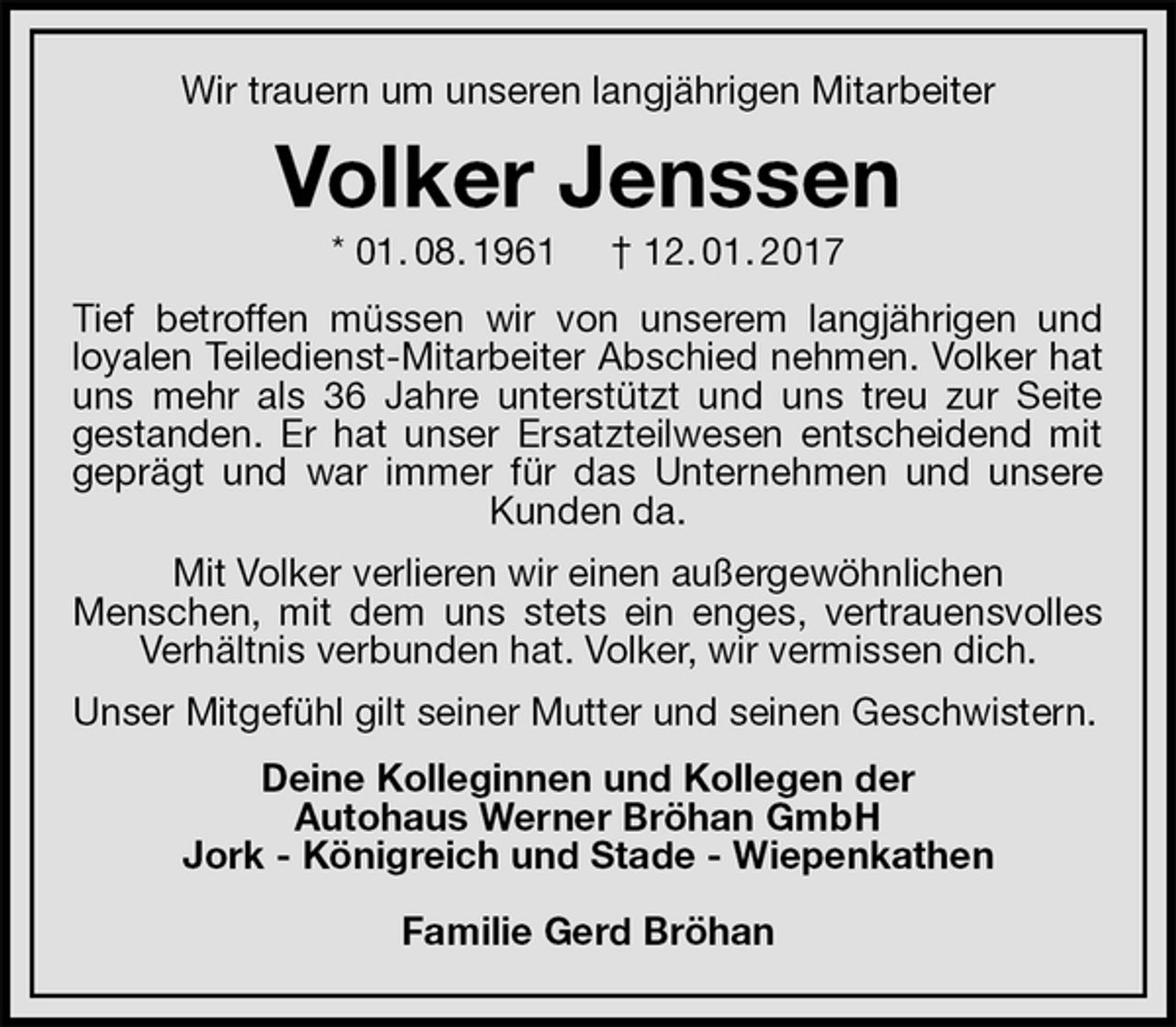 <p>Wir trauern um unseren langjährigen Mitarbeiter<br />Volker Jenssen<br />* 01. 08. 1961 † 12. 01. 2017<br />Tief betroffen müssen wir von unserem langjährigen und<br />loyalen Teiledienst-Mitarbeiter Abschied nehmen. Volker hat uns mehr als 36 Jahre unterstützt und uns treu zur Seite<br />gestanden. Er hat unser Ersatzteilwesen entscheidend mit geprägt und war immer für das Unternehmen und unsere Kunden da.<br />Mit Volker verlieren wir einen außergewöhnlichen<br />Menschen, mit dem uns stets ein enges, vertrauensvolles Verhältnis verbunden hat. Volker, wir vermissen dich.<br />Unser Mitgefühl gilt seiner Mutter und seinen Geschwistern.<br />Deine Kolleginnen und Kollegen der<br />Autohaus Werner Bröhan GmbH<br />Jork - Königreich und Stade - Wiepenkathen</p><p>Familie Gerd Bröhan</p>