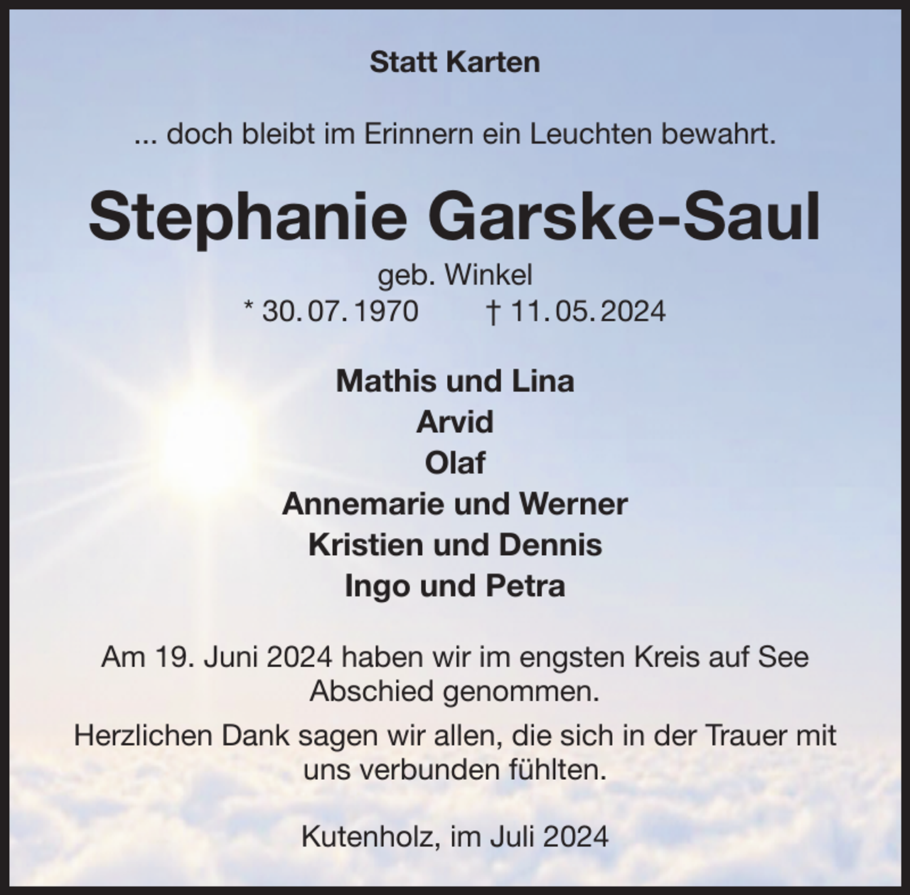 <p>Statt Karten<br />... doch bleibt im Erinnern ein Leuchten bewahrt.<br />Stephanie Garske-Saul<br />geb. Winkel<br />* 30. 07. 1970 † 11. 05. 2024<br />Mathis und Lina<br />Arvid<br />Olaf<br />Annemarie und Werner<br />Kristien und Dennis<br />Ingo und Petra<br />Am 19. Juni 2024 haben wir im engsten Kreis auf See<br />Abschied genommen.<br />Herzlichen Dank sagen wir allen, die sich in der Trauer mit<br />uns verbunden fühlten.</p><p>Kutenholz, im Juli 2024</p>