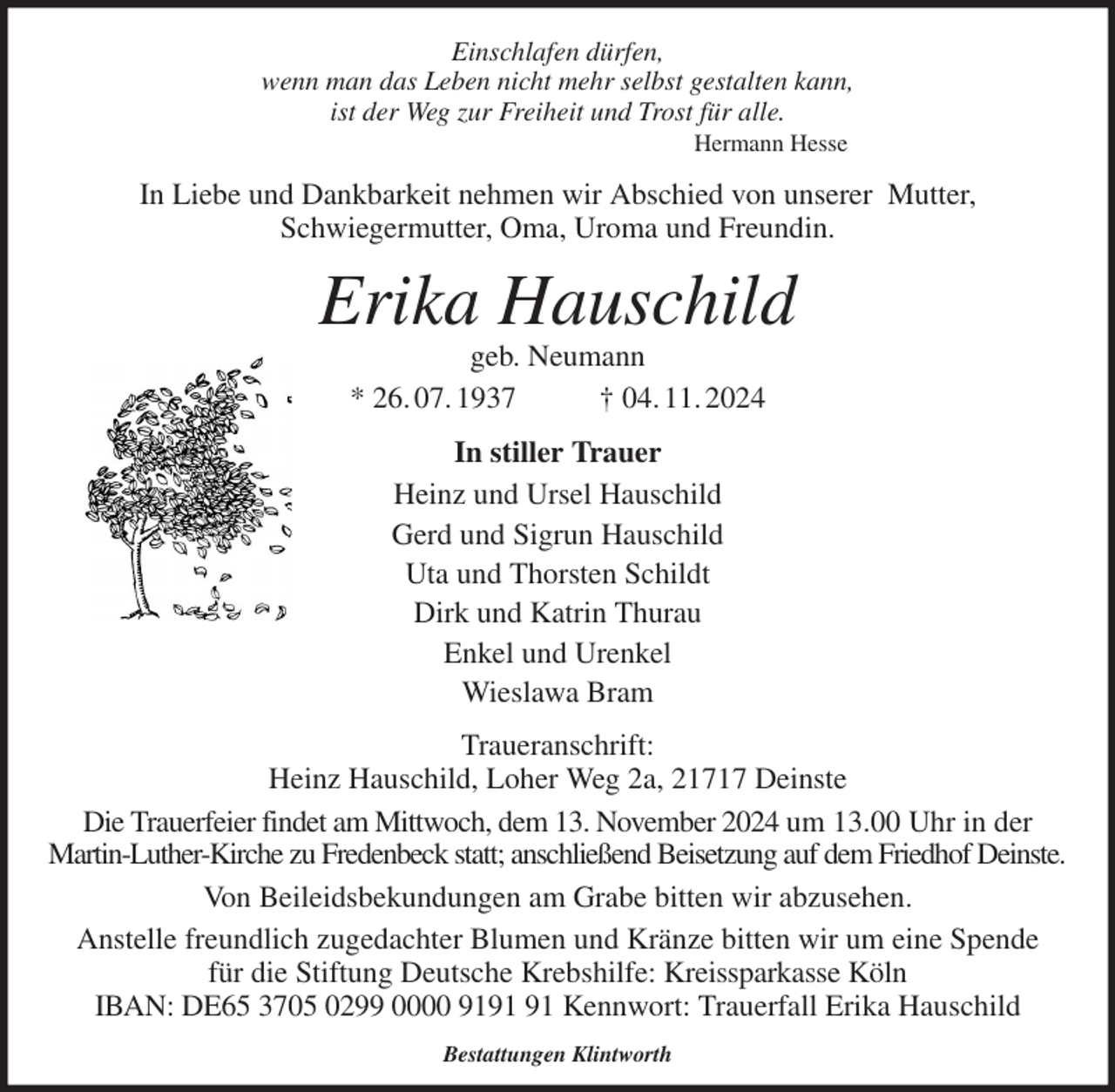 <p>Einschlafen dürfen,<br />wenn man das Leben nicht mehr selbst gestalten kann,<br />ist der Weg zur Freiheit und Trost für alle.<br />Hermann Hesse<br />In Liebe und Dankbarkeit nehmen wir Abschied von unserer Mutter,<br />Schwiegermutter, Oma, Uroma und Freundin.<br />Erika Hauschild<br />geb. Neumann<br />* 26. 07. 1937 † 04. 11. 2024<br />In stiller Trauer<br />Heinz und Ursel Hauschild<br />Gerd und Sigrun Hauschild<br />Uta und Thorsten Schildt<br />Dirk und Katrin Thurau<br />Enkel und Urenkel<br />Wieslawa Bram<br />Traueranschrift:<br />Heinz Hauschild, Loher Weg 2a, 21717 Deinste<br />Die Trauerfeier findet am Mittwoch, dem 13. November 2024 um 13.00 Uhr in der<br />Martin-Luther-Kirche zu Fredenbeck statt; anschließend Beisetzung auf dem Friedhof Deinste.<br />Von Beileidsbekundungen am Grabe bitten wir abzusehen.<br />Anstelle freundlich zugedachter Blumen und Kränze bitten wir um eine Spende<br />für die Stiftung Deutsche Krebshilfe: Kreissparkasse Köln<br />IBAN: DE65 3705 0299 0000 9191 91 Kennwort: Trauerfall Erika Hauschild</p><p>Bestattungen Klintworth</p>