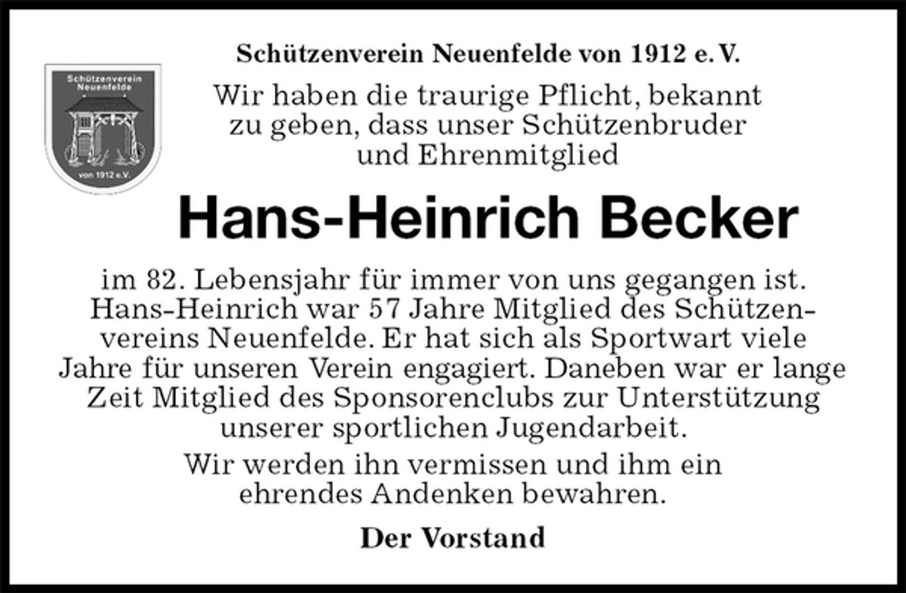 <p>Schützenverein Neuenfelde von 1912 e. V.<br />Wir haben die traurige Pflicht, bekannt<br />zu geben, dass unser Schützenbruder<br />und Ehrenmitglied<br />Hans-Heinrich Becker<br />im 82. Lebensjahr für immer von uns gegangen ist. Hans-Heinrich war 57 Jahre Mitglied des Schützen- vereins Neuenfelde. Er hat sich als Sportwart viele<br />Jahre für unseren Verein engagiert. Daneben war er lange<br />Zeit Mitglied des Sponsorenclubs zur Unterstützung unserer sportlichen Jugendarbeit.<br />Wir werden ihn vermissen und ihm ein<br />ehrendes Andenken bewahren.<br />Der Vorstand</p>