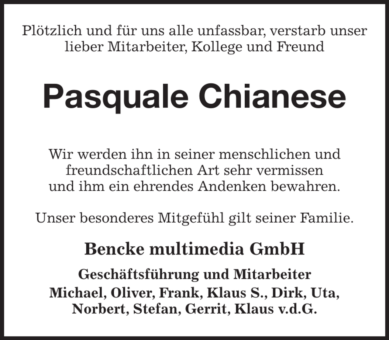 <p>Plötzlich und für uns alle unfassbar, verstarb unser lieber Mitarbeiter, Kollege und Freund<br />Pasquale Chianese<br />Wir werden ihn in seiner menschlichen und<br />freundschaftlichen Art sehr vermissen<br />und ihm ein ehrendes Andenken bewahren.</p><p>Unser besonderes Mitgefühl gilt seiner Familie.</p><p>Bencke multimedia GmbH<br />Geschäftsführung und Mitarbeiter<br />Michael, Oliver, Frank, Klaus S., Dirk, Uta,<br />Norbert, Stefan, Gerrit, Klaus v.d.G.</p>