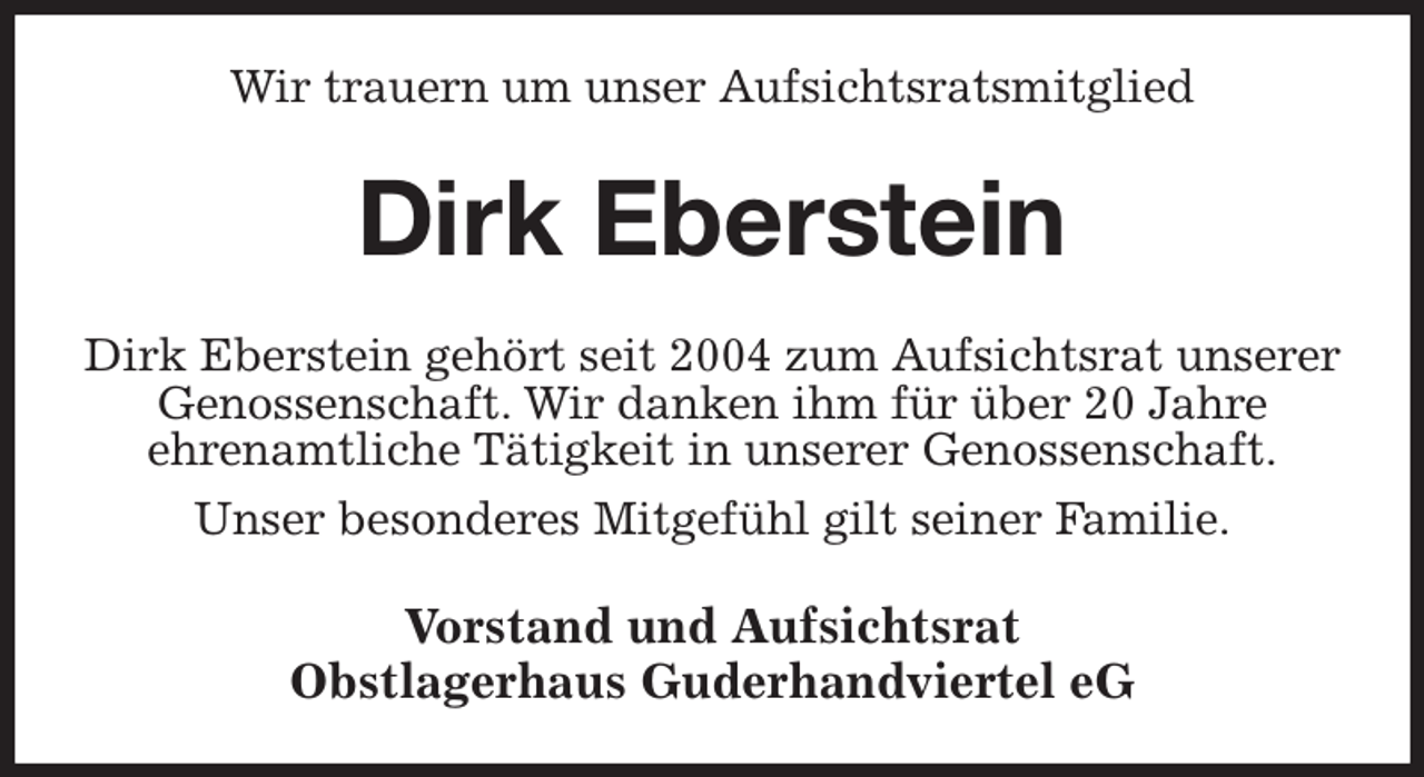 <p>Wir trauern um unser Aufsichtsratsmitglied<br />Dirk Eberstein<br />Dirk Eberstein gehört seit 2004 zum Aufsichtsrat unserer Genossenschaft. Wir danken ihm für über 20 Jahre<br />ehrenamtliche Tätigkeit in unserer Genossenschaft.<br />Unser besonderes Mitgefühl gilt seiner Familie.<br />Vorstand und Aufsichtsrat<br />Obstlagerhaus Guderhandviertel eG</p>