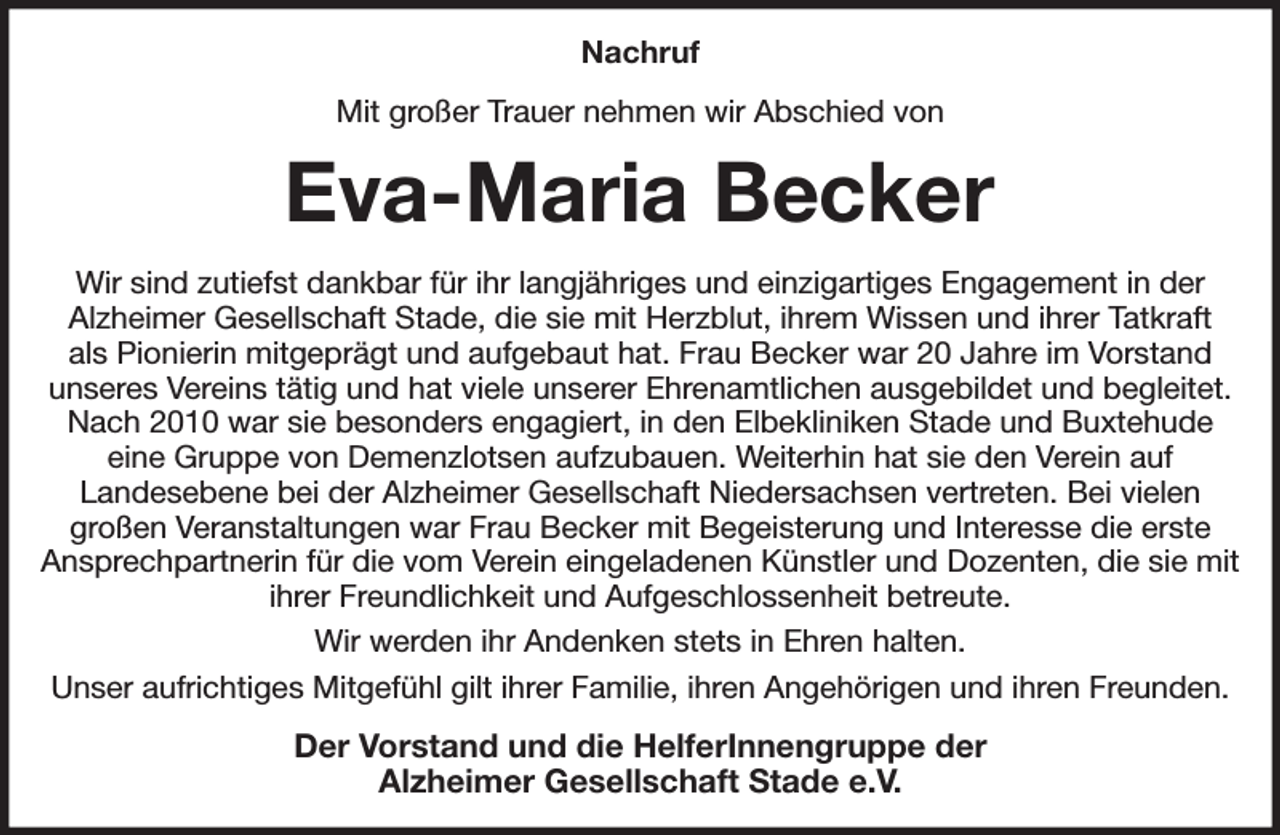 <p>Nachruf<br />Mit großer Trauer nehmen wir Abschied von<br />Eva-Maria Becker<br />Wir sind zutiefst dankbar für ihr langjähriges und einzigartiges Engagement in der<br />Alzheimer Gesellschaft Stade, die sie mit Herzblut, ihrem Wissen und ihrer Tatkraft<br />als Pionierin mitgeprägt und aufgebaut hat. Frau Becker war 20 Jahre im Vorstand<br />unseres Vereins tätig und hat viele unserer Ehrenamtlichen ausgebildet und begleitet. Nach 2010 war sie besonders engagiert, in den Elbekliniken Stade und Buxtehude<br />eine Gruppe von Demenzlotsen aufzubauen. Weiterhin hat sie den Verein auf<br />Landesebene bei der Alzheimer Gesellschaft Niedersachsen vertreten. Bei vielen<br />großen Veranstaltungen war Frau Becker mit Begeisterung und Interesse die erste<br />Ansprechpartnerin für die vom Verein eingeladenen Künstler und Dozenten, die sie mit ihrer Freundlichkeit und Aufgeschlossenheit betreute.<br />Wir werden ihr Andenken stets in Ehren halten.<br />Unser aufrichtiges Mitgefühl gilt ihrer Familie, ihren Angehörigen und ihren Freunden.<br />Der Vorstand und die HelferInnengruppe der<br />Alzheimer Gesellschaft Stade e.V.</p>