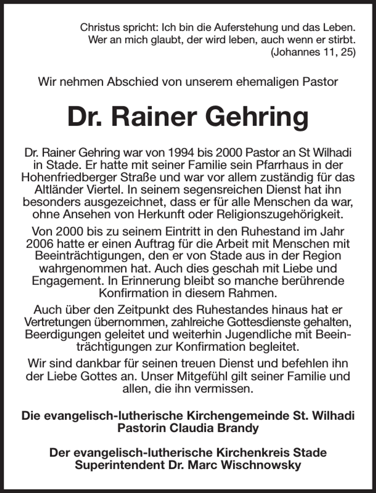 <p>Christus spricht: Ich bin die Auferstehung und das Leben.<br />Wer an mich glaubt, der wird leben, auch wenn er stirbt.<br />(Johannes 11, 25)<br />Wir nehmen Abschied von unserem ehemaligen Pastor<br />Dr. Rainer Gehring<br />Dr. Rainer Gehring war von 1994 bis 2000 Pastor an St Wilhadi in Stade. Er hatte mit seiner Familie sein Pfarrhaus in der<br />Hohenfriedberger Straße und war vor allem zuständig für das Altländer Viertel. In seinem segensreichen Dienst hat ihn<br />besonders ausgezeichnet, dass er für alle Menschen da war, ohne Ansehen von Herkunft oder Religionszugehörigkeit.<br />Von 2000 bis zu seinem Eintritt in den Ruhestand im Jahr 2006 hatte er einen Auftrag für die Arbeit mit Menschen mit Beeinträchtigungen, den er von Stade aus in der Region wahrgenommen hat. Auch dies geschah mit Liebe und<br />Engagement. In Erinnerung bleibt so manche berührende Konfirmation in diesem Rahmen.<br />Auch über den Zeitpunkt des Ruhestandes hinaus hat er<br />Vertretungen übernommen, zahlreiche Gottesdienste gehalten, Beerdigungen geleitet und weiterhin Jugendliche mit Beeinträchtigungen zur Konfirmation begleitet.<br />Wir sind dankbar für seinen treuen Dienst und befehlen ihn der Liebe Gottes an. Unser Mitgefühl gilt seiner Familie und allen, die ihn vermissen.<br />Die evangelisch-lutherische Kirchengemeinde St. Wilhadi<br />Pastorin Claudia Brandy</p><p>Der evangelisch-lutherische Kirchenkreis Stade<br />Superintendent Dr. Marc Wischnowsky</p>