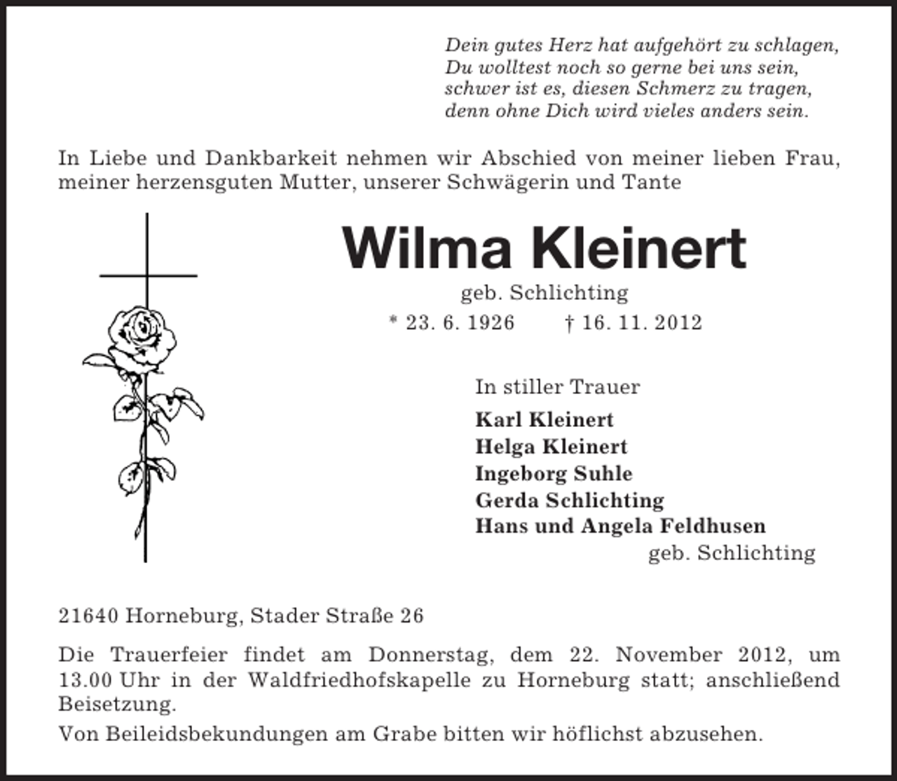 <p>Dein gutes Herz hat aufgehört zu schlagen,<br />Du wolltest noch so gerne bei uns sein,<br />schwer ist es, diesen Schmerz zu tragen,<br />denn ohne Dich wird vieles anders sein.<br />In Liebe und Dankbarkeit nehmen wir Abschied von meiner lieben Frau, meiner herzensguten Mutter, unserer Schwägerin und Tante<br />Wilma Kleinert<br />geb. Schlichting<br />* 23. 6. 1926 † 16. 11. 2012<br />In stiller Trauer<br />Karl Kleinert<br />Helga Kleinert<br />Ingeborg Suhle<br />Gerda Schlichting<br />Hans und Angela Feldhusen<br />geb. Schlichting<br />21640 Horneburg, Stader Straße 26<br />Die Trauerfeier findet am Donnerstag, dem 22. November 2012, um 13.00 Uhr in der Waldfriedhofskapelle zu Horneburg statt; anschließend Beisetzung.<br />Von Beileidsbekundungen am Grabe bitten wir höflichst abzusehen.</p>