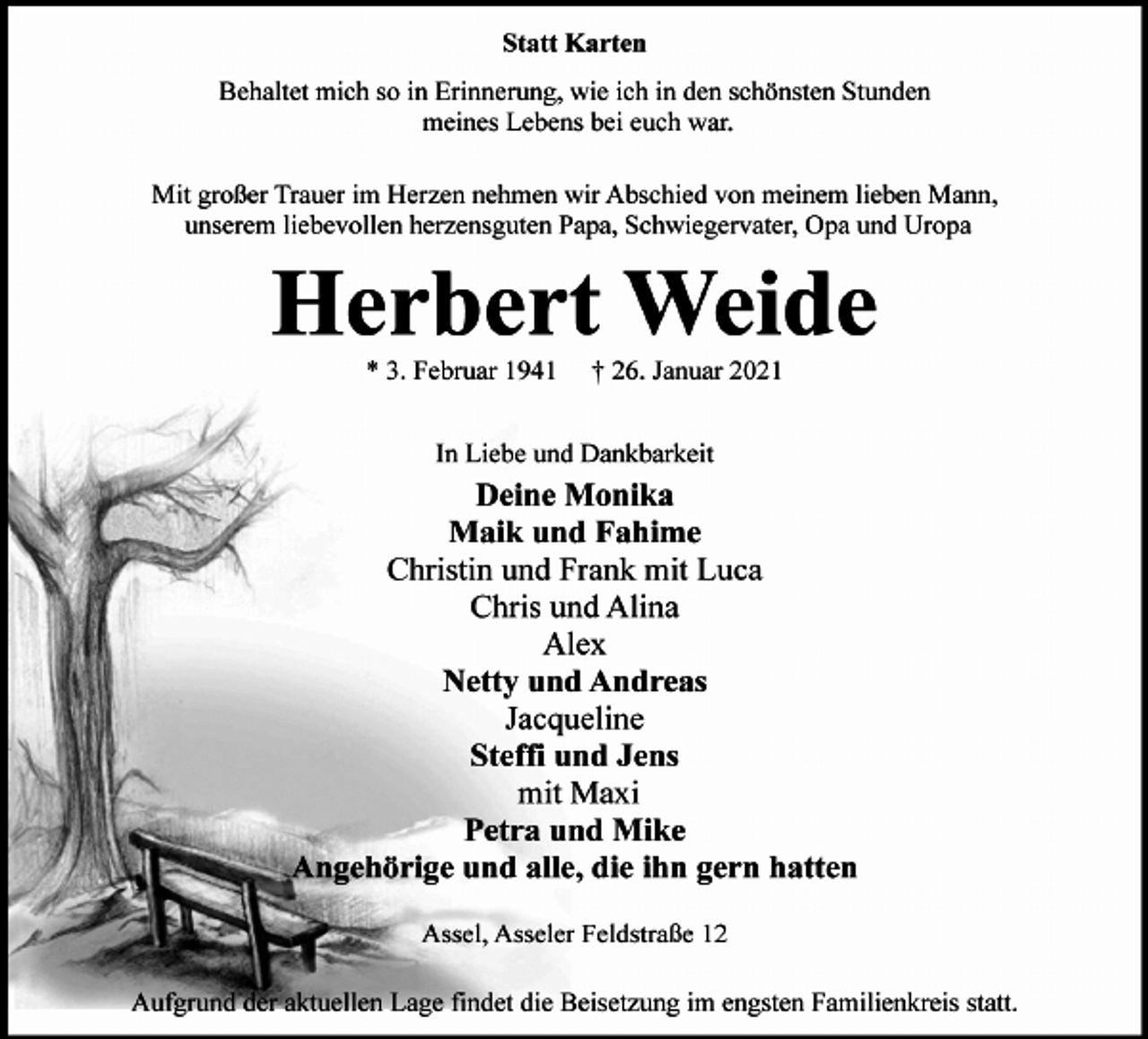 <p>Statt Karten<br />Behaltet mich so in Erinnerung, wie ich in den schönsten Stunden<br />meines Lebens bei euch war.<br />Mit großer Trauer im Herzen nehmen wir Abschied von meinem lieben Mann,<br />unserem liebevollen herzensguten Papa, Schwiegervater, Opa und Uropa<br />Herbert Weide<br />* 3. Februar 1941 † 26. Januar 2021<br />In Liebe und Dankbarkeit<br />Deine Monika<br />Maik und Fahime<br />Christin und Frank mit Luca<br />Chris und Alina<br />Alex<br />Netty und Andreas<br />Jacqueline<br />Steffi und Jens<br />mit Maxi<br />Petra und Mike<br />Angehörige und alle, die ihn gern hatten<br />Assel, Asseler Feldstraße 12<br />Aufgrund der aktuellen Lage findet die Beisetzung im engsten Familienkreis statt.</p>