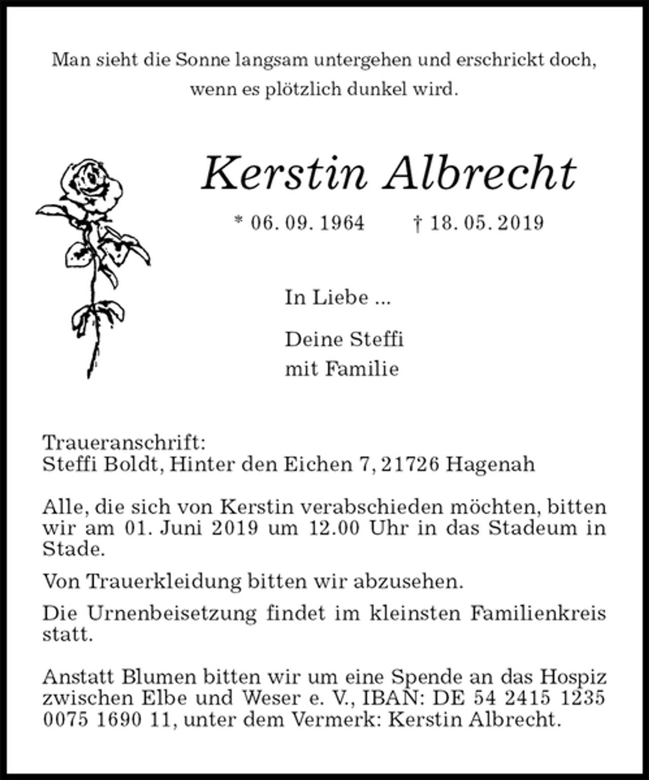 <p>Man sieht die Sonne langsam untergehen und erschrickt doch,<br />wenn es plötzlich dunkel wird.<br />Kerstin Albrecht<br />* 06. 09. 1964 † 18. 05. 2019<br />In Liebe ...</p><p>Deine Steffi<br />mit Familie<br />Traueranschrift:<br />Steffi Boldt, Hinter den Eichen 7, 21726 Hagenah</p><p>Alle, die sich von Kerstin verabschieden möchten, bitten wir am 01. Juni 2019 um 12.00 Uhr in das Stadeum in Stade.<br />Von Trauerkleidung bitten wir abzusehen.<br />Die Urnenbeisetzung findet im kleinsten Familienkreis statt.</p><p>Anstatt Blumen bitten wir um eine Spende an das Hospiz zwischen Elbe und Weser e. V., IBAN: DE 54 2415 1235 0075 1690 11, unter dem Vermerk: Kerstin Albrecht.</p>