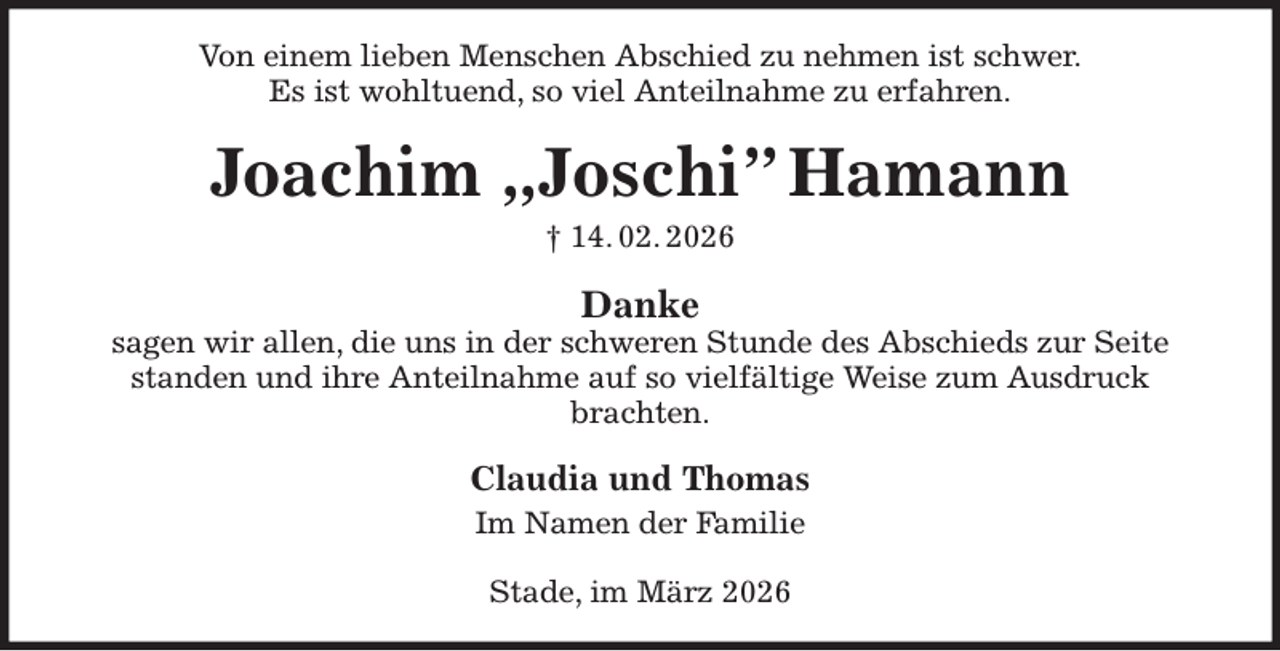 <p>Von einem lieben Menschen Abschied zu nehmen ist schwer.<br />Es ist wohltuend, so viel Anteilnahme zu erfahren.<br />Joachim „Joschi” Hamann<br />† 14. 02. 2026<br />Danke<br />sagen wir allen, die uns in der schweren Stunde des Abschieds zur Seite standen und ihre Anteilnahme auf so vielfältige Weise zum Ausdruck brachten.<br />Claudia und Thomas<br />Im Namen der Familie<br />Stade, im März 2026</p>
