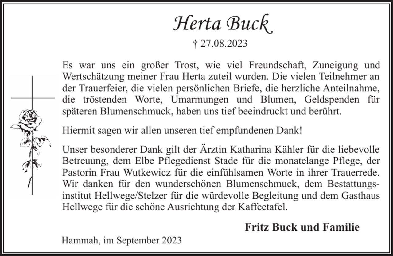<p>Herta Buck<br />† 27.08.2023<br />Es war uns ein großer Trost, wie viel Freundschaft, Zuneigung und<br />Wertschätzung meiner Frau Herta zuteil wurden. Die vielen Teilnehmer an der Trauerfeier, die vielen persönlichen Briefe, die herzliche Anteilnahme, die tröstenden Worte, Umarmungen und Blumen, Geldspenden für späteren Blumenschmuck, haben uns tief beeindruckt und berührt.<br />Hiermit sagen wir allen unseren tief empfundenen Dank!<br />Unser besonderer Dank gilt der Ärztin Katharina Kähler für die liebevolle Betreuung, dem Elbe Pflegedienst Stade für die monatelange Pflege, der Pastorin Frau Wutkewicz für die einfühlsamen Worte in ihrer Trauerrede.<br />Wir danken für den wunderschönen Blumenschmuck, dem Bestattungsinstitut Hellwege/Stelzer für die würdevolle Begleitung und dem Gasthaus Hellwege für die schöne Ausrichtung der Kaffeetafel.<br />Fritz Buck und Familie<br />Hammah, im September 2023</p>