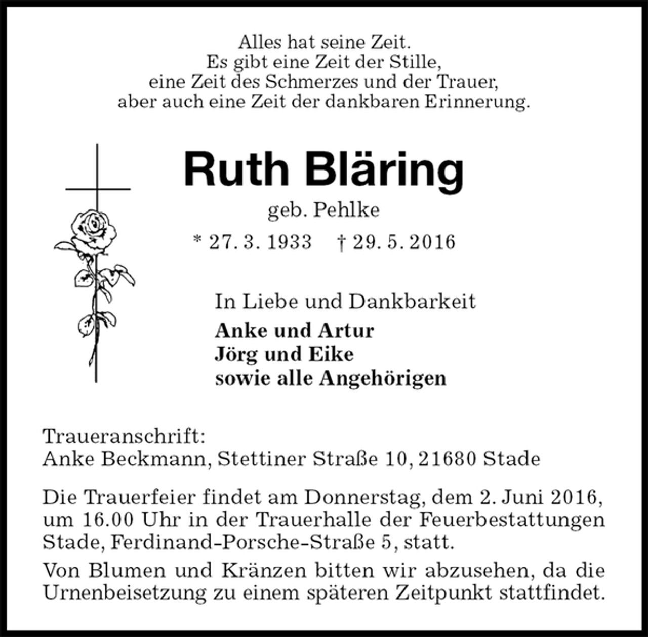 <p>Alles hat seine Zeit.<br />Es gibt eine Zeit der Stille,<br />eine Zeit des Schmerzes und der Trauer,<br />aber auch eine Zeit der dankbaren Erinnerung.<br />Ruth Bläring<br />geb. Pehlke<br />* 27. 3. 1933 † 29. 5. 2016<br />In Liebe und Dankbarkeit<br />Anke und Artur<br />Jörg und Eike<br />sowie alle Angehörigen<br />Traueranschrift:<br />Anke Beckmann, Stettiner Straße 10, 21680 Stade<br />Die Trauerfeier findet am Donnerstag, dem 2. Juni 2016,<br />um 16.00 Uhr in der Trauerhalle der Feuerbestattungen Stade, Ferdinand-Porsche-Straße 5, statt.<br />Von Blumen und Kränzen bitten wir abzusehen, da die Urnenbeisetzung zu einem späteren Zeitpunkt stattfindet.</p>