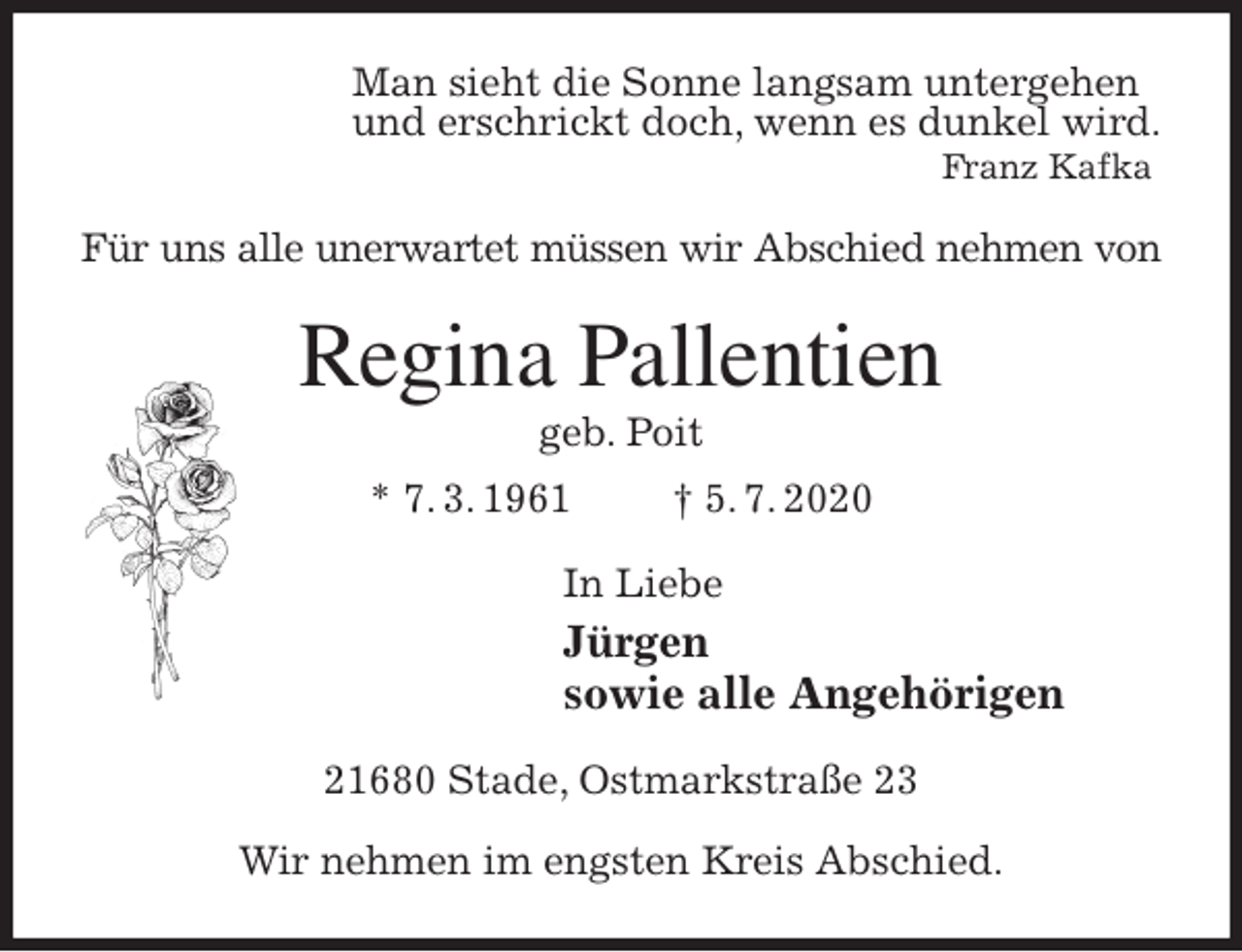 <p>Man sieht die Sonne langsam untergehen<br />und erschrickt doch, wenn es dunkel wird.<br />Franz Kafka<br />Für uns alle unerwartet müssen wir Abschied nehmen von<br />Regina Pallentien<br />geb. Poit<br />* 7. 3. 1961 † 5. 7. 2020<br />In Liebe<br />Jürgen<br />sowie alle Angehörigen<br />21680 Stade, Ostmarkstraße 23</p>
<p>Wir nehmen im engsten Kreis Abschied.</p>