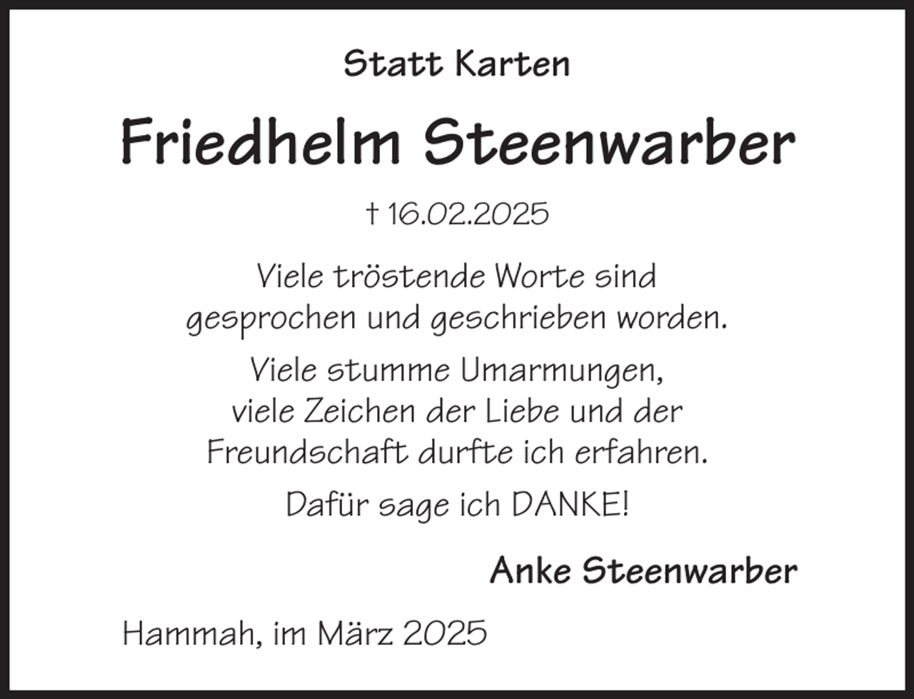 <p>Statt Karten<br />Friedhelm Steenwarber<br />† 16.02.2025<br />Viele tröstende Worte sind<br />gesprochen und geschrieben worden.<br />Viele stumme Umarmungen,<br />viele Zeichen der Liebe und der<br />Freundschaft durfte ich erfahren.<br />Dafür sage ich DANKE!<br />Anke Steenwarber<br />Hammah, im März 2025</p>