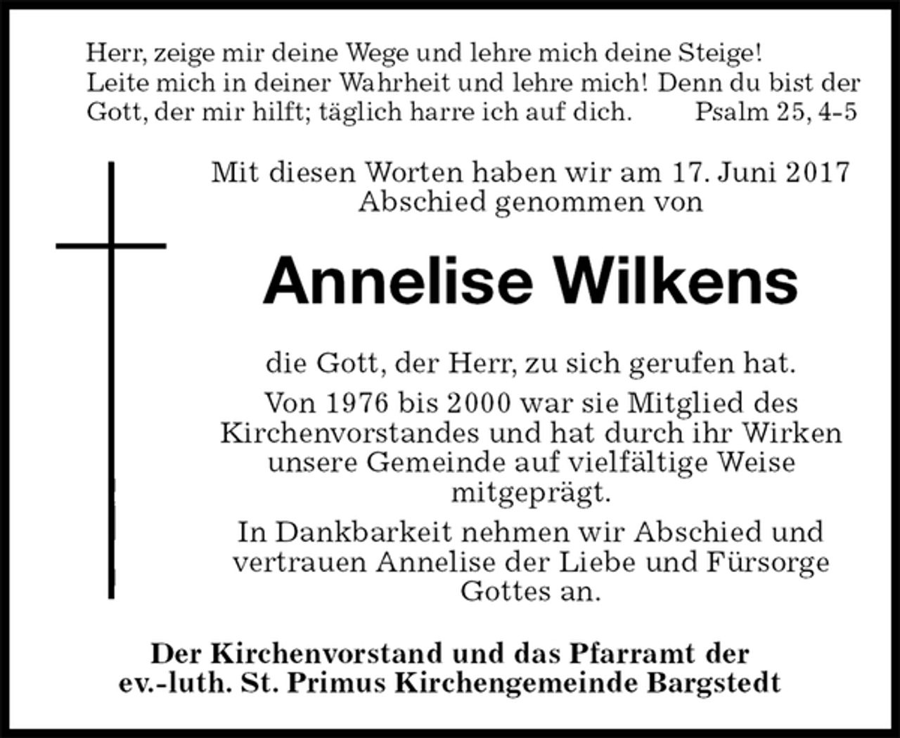<p>Herr, zeige mir deine Wege und lehre mich deine Steige!<br />Leite mich in deiner Wahrheit und lehre mich! Denn du bist der Gott, der mir hilft; täglich harre ich auf dich. Psalm 25, 4-5<br />Mit diesen Worten haben wir am 17. Juni 2017 Abschied genommen von<br />Annelise Wilkens<br />die Gott, der Herr, zu sich gerufen hat.<br />Von 1976 bis 2000 war sie Mitglied des<br />Kirchenvorstandes und hat durch ihr Wirken unsere Gemeinde auf vielfältige Weise<br />mitgeprägt.<br />In Dankbarkeit nehmen wir Abschied und<br />vertrauen Annelise der Liebe und Fürsorge Gottes an.<br />Der Kirchenvorstand und das Pfarramt der<br />ev.-luth. St. Primus Kirchengemeinde Bargstedt</p>