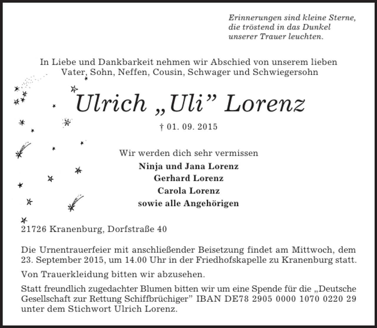 <p>Erinnerungen sind kleine Sterne,<br />die tröstend in das Dunkel<br />unserer Trauer leuchten.<br />In Liebe und Dankbarkeit nehmen wir Abschied von unserem lieben<br />Vater, Sohn, Neffen, Cousin, Schwager und Schwiegersohn<br />Ulrich „Uli” Lorenz<br />† 01. 09. 2015<br />Wir werden dich sehr vermissen<br />Ninja und Jana Lorenz<br />Gerhard Lorenz<br />Carola Lorenz<br />sowie alle Angehörigen<br />21726 Kranenburg, Dorfstraße 40</p><p>Die Urnentrauerfeier mit anschließender Beisetzung findet am Mittwoch, dem 23. September 2015, um 14.00 Uhr in der Friedhofskapelle zu Kranenburg statt.<br />Von Trauerkleidung bitten wir abzusehen.<br />Statt freundlich zugedachter Blumen bitten wir um eine Spende für die „Deutsche Gesellschaft zur Rettung Schiffbrüchiger” IBAN DE78 2905 0000 1070 0220 29 unter dem Stichwort Ulrich Lorenz.</p>