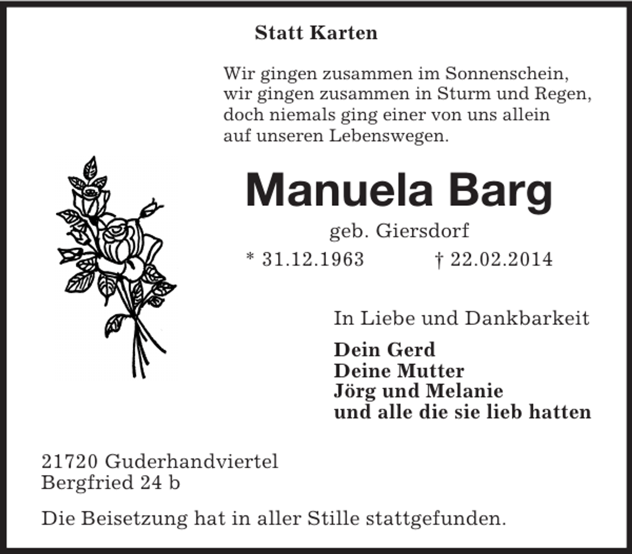 <p>Statt Karten<br />Wir gingen zusammen im Sonnenschein,<br />wir gingen zusammen in Sturm und Regen,<br />doch niemals ging einer von uns allein<br />auf unseren Lebenswegen.<br />Manuela Barg<br />geb. Giersdorf<br />* 31.12.1963 † 22.02.2014<br />In Liebe und Dankbarkeit<br />Dein Gerd<br />Deine Mutter<br />Jörg und Melanie<br />und alle die sie lieb hatten<br />21720 Guderhandviertel<br />Bergfried 24 b<br />Die Beisetzung hat in aller Stille stattgefunden.</p>
