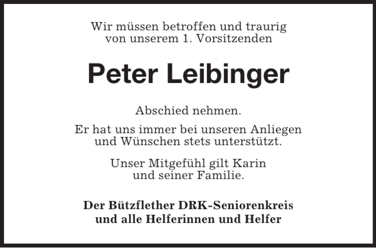 <p>Wir müssen betroffen und traurig<br />von unserem 1. Vorsitzenden<br />Peter Leibinger<br />Abschied nehmen.<br />Er hat uns immer bei unseren Anliegen<br />und Wünschen stets unterstützt.<br />Unser Mitgefühl gilt Karin<br />und seiner Familie.<br />Der Bützflether DRK-Seniorenkreis<br />und alle Helferinnen und Helfer</p>