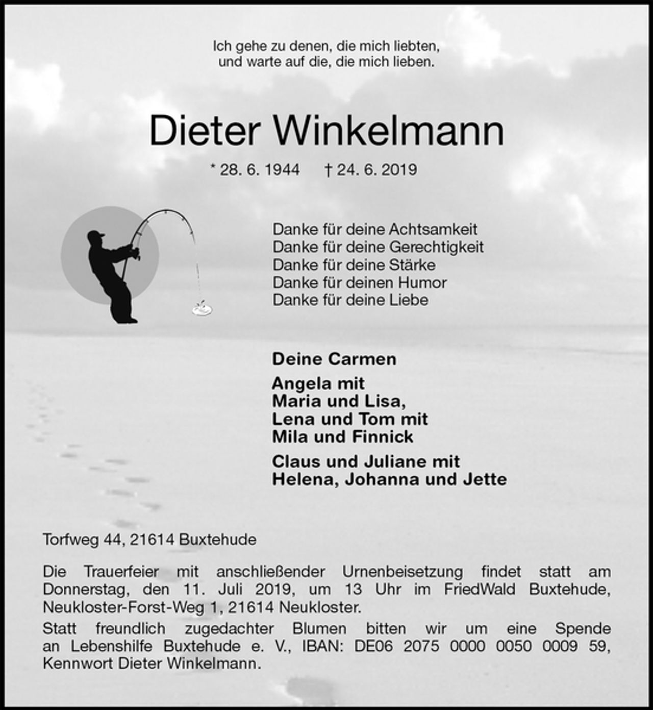 <p>Ich gehe zu denen, die mich liebten,<br />und warte auf die, die mich lieben.<br />Dieter Winkelmann<br />* 28. 6. 1944 † 24. 6. 2019<br />Danke für deine Achtsamkeit<br />Danke für deine Gerechtigkeit<br />Danke für deine Stärke<br />Danke für deinen Humor<br />Danke für deine Liebe<br />Deine Carmen<br />Angela mit<br />Maria und Lisa,<br />Lena und Tom mit<br />Mila und Finnick<br />Claus und Juliane mit<br />Helena, Johanna und Jette<br />Torfweg 44, 21614 Buxtehude<br />Die Trauerfeier mit anschließender Urnenbeisetzung findet statt am<br />Donnerstag, den 11. Juli 2019, um 13 Uhr im FriedWald Buxtehude,<br />Neukloster-Forst-Weg 1, 21614 Neukloster.<br />Statt freundlich zugedachter Blumen bitten wir um eine Spende<br />an Lebenshilfe Buxtehude e. V., IBAN: DE06 2075 0000 0050 0009 59,<br />Kennwort Dieter Winkelmann.</p>