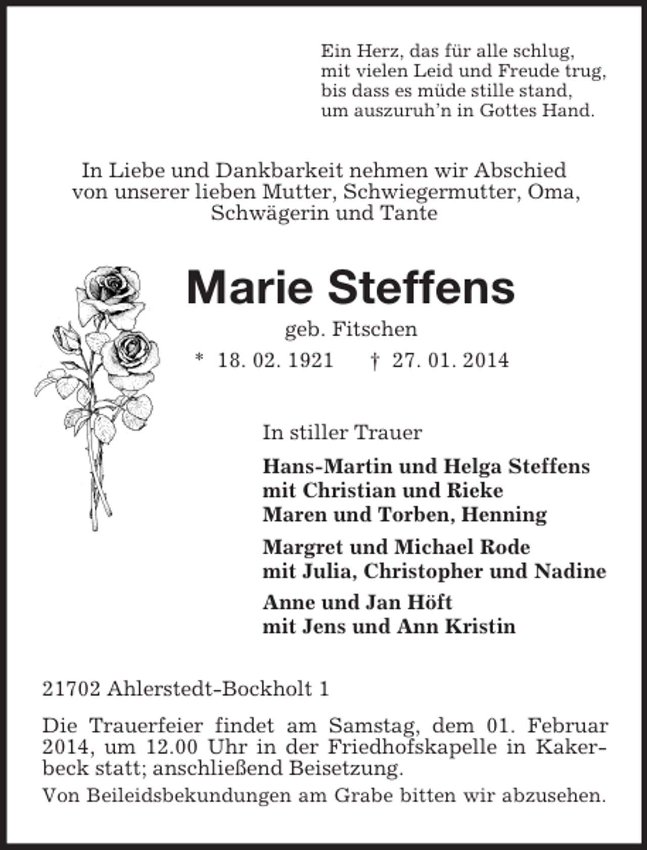 <p>Ein Herz, das für alle schlug,<br />mit vielen Leid und Freude trug,<br />bis dass es müde stille stand,<br />um auszuruh’n in Gottes Hand.<br />In Liebe und Dankbarkeit nehmen wir Abschied<br />von unserer lieben Mutter, Schwiegermutter, Oma, Schwägerin und Tante<br />Marie Steffens<br />geb. Fitschen<br />* 18. 02. 1921 † 27. 01. 2014<br />In stiller Trauer<br />Hans-Martin und Helga Steffens<br />mit Christian und Rieke<br />Maren und Torben, Henning<br />Margret und Michael Rode<br />mit Julia, Christopher und Nadine<br />Anne und Jan Höft<br />mit Jens und Ann Kristin<br />21702 Ahlerstedt-Bockholt 1<br />Die Trauerfeier findet am Samstag, dem 01. Februar 2014, um 12.00 Uhr in der Friedhofskapelle in Kakerbeck statt; anschließend Beisetzung.<br />Von Beileidsbekundungen am Grabe bitten wir abzusehen.</p>