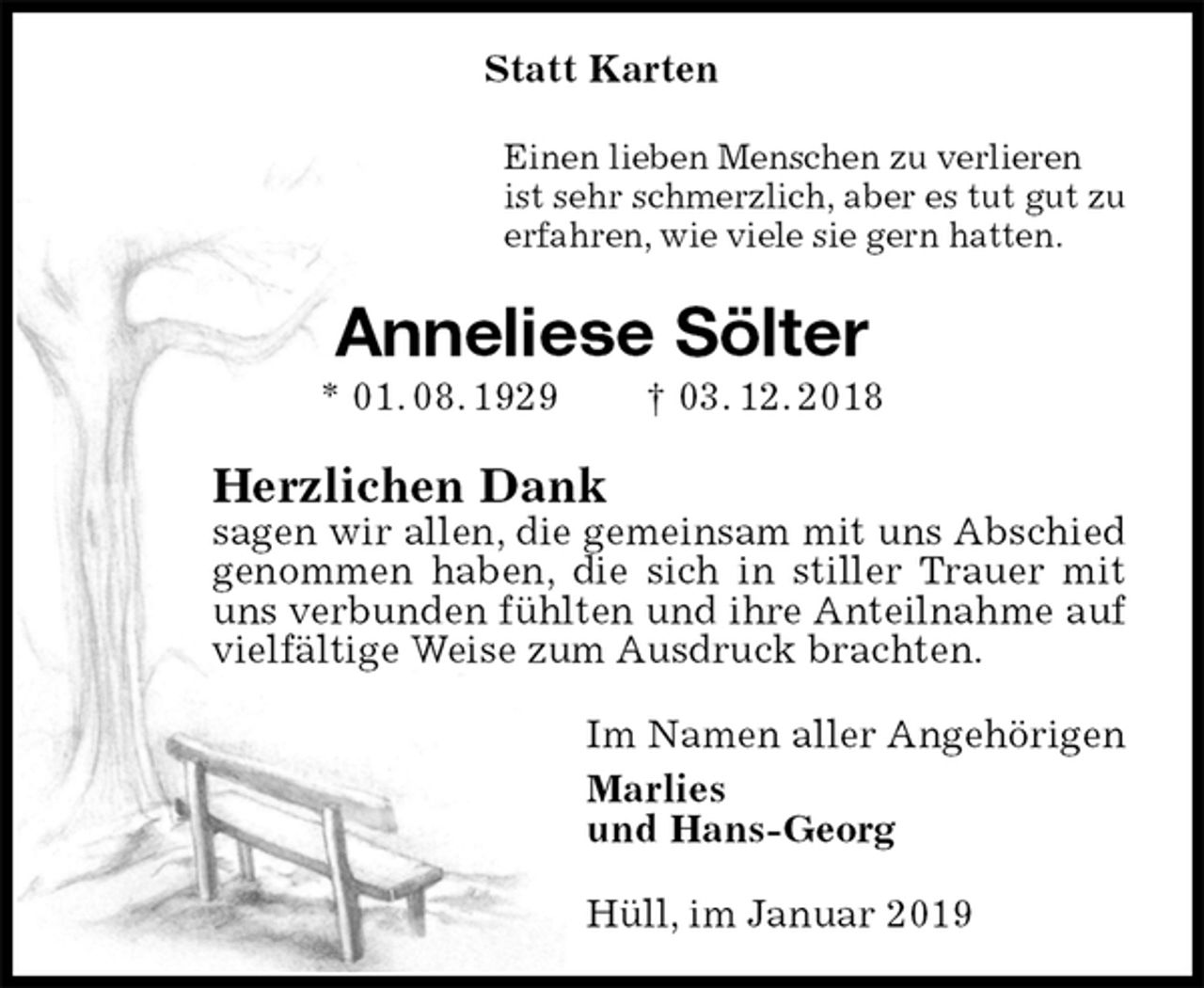 <p>Statt Karten<br />Einen lieben Menschen zu verlieren<br />ist sehr schmerzlich, aber es tut gut zu<br />erfahren, wie viele sie gern hatten.<br />Anneliese Sölter<br />* 01. 08. 1929 † 03. 12. 2018<br />Herzlichen Dank<br />sagen wir allen, die gemeinsam mit uns Abschied genommen haben, die sich in stiller Trauer mit uns verbunden fühlten und ihre Anteilnahme auf vielfältige Weise zum Ausdruck brachten.<br />Im Namen aller Angehörigen<br />Marlies<br />und Hans-Georg<br />Hüll, im Januar 2019</p>