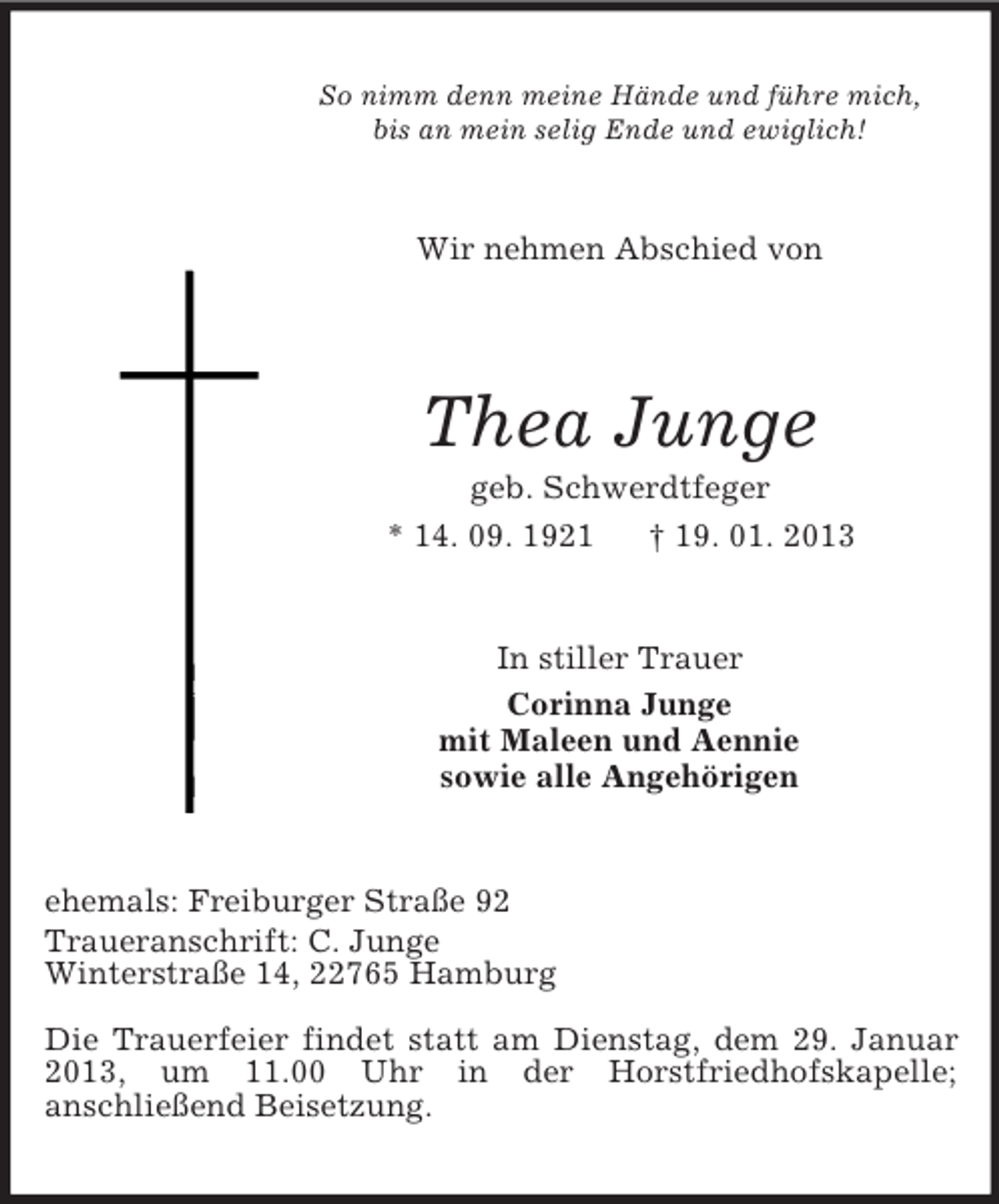 <p>So nimm denn meine Hände und führe mich,<br />bis an mein selig Ende und ewiglich!<br />Wir nehmen Abschied von<br />Thea Junge<br />geb. Schwerdtfeger<br />* 14. 09. 1921 † 19. 01. 2013<br />In stiller Trauer<br />Corinna Junge<br />mit Maleen und Aennie<br />sowie alle Angehörigen<br />ehemals: Freiburger Straße 92<br />Traueranschrift: C. Junge<br />Winterstraße 14, 22765 Hamburg</p><p>Die Trauerfeier findet statt am Dienstag, dem 29. Januar 2013, um 11.00 Uhr in der Horstfriedhofskapelle;<br />anschließend Beisetzung.</p>